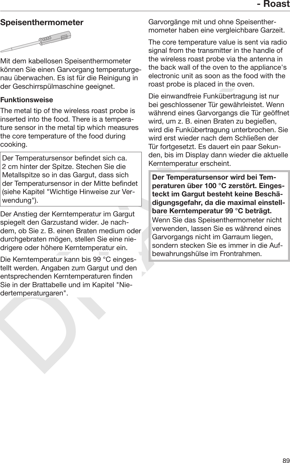 DRAFT- Roast89SpeisenthermometerMit dem kabellosen Speisenthermometerkönnen Sie einen Garvorgang temperaturge‐nau überwachen. Es ist für die Reinigung inder Geschirrspülmaschine geeignet.FunktionsweiseThe metal tip of the wireless roast probe isinserted into the food. There is a tempera‐ture sensor in the metal tip which measuresthe core temperature of the food duringcooking.Der Temperatursensor befindet sich ca.2 cm hinter der Spitze. Stechen Sie dieMetallspitze so in das Gargut, dass sichder Temperatursensor in der Mitte befindet(siehe Kapitel &quot;Wichtige Hinweise zur Ver‐wendung&quot;).Der Anstieg der Kerntemperatur im Gargutspiegelt den Garzustand wider. Je nach‐dem, ob Sie z. B. einen Braten medium oderdurchgebraten mögen, stellen Sie eine nie‐drigere oder höhere Kerntemperatur ein.Die Kerntemperatur kann bis 99 °C einges‐tellt werden. Angaben zum Gargut und denentsprechenden Kerntemperaturen findenSie in der Brattabelle und im Kapitel &quot;Nie‐dertemperaturgaren&quot;.Garvorgänge mit und ohne Speisenther‐mometer haben eine vergleichbare Garzeit.The core temperature value is sent via radiosignal from the transmitter in the handle ofthe wireless roast probe via the antenna inthe back wall of the oven to the appliance&apos;selectronic unit as soon as the food with theroast probe is placed in the oven.Die einwandfreie Funkübertragung ist nurbei geschlossener Tür gewährleistet. Wennwährend eines Garvorgangs die Tür geöffnetwird, um z. B. einen Braten zu begießen,wird die Funkübertragung unterbrochen. Siewird erst wieder nach dem Schließen derTür fortgesetzt. Es dauert ein paar Sekun‐den, bis im Display dann wieder die aktuelleKerntemperatur erscheint.Der Temperatursensor wird bei Tem‐peraturen über 100 °C zerstört. Einges‐teckt im Gargut besteht keine Beschä‐digungsgefahr, da die maximal einstell‐bare Kerntemperatur 99 °C beträgt.Wenn Sie das Speisenthermometer nichtverwenden, lassen Sie es während einesGarvorgangs nicht im Garraum liegen,sondern stecken Sie es immer in die Auf‐bewahrungshülse im Frontrahmen.