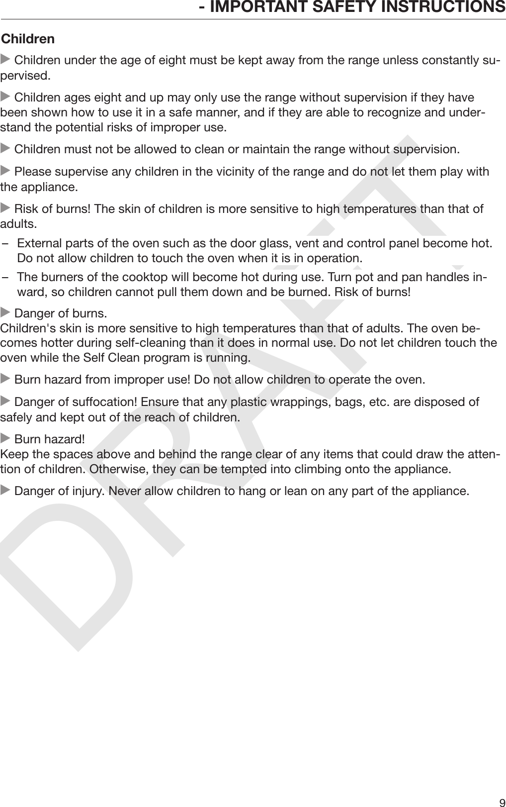 DRAFT- IMPORTANT SAFETY INSTRUCTIONS9Children Children under the age of eight must be kept away from the range unless constantly su‐pervised. Children ages eight and up may only use the range without supervision if they havebeen shown how to use it in a safe manner, and if they are able to recognize and under‐stand the potential risks of improper use. Children must not be allowed to clean or maintain the range without supervision. Please supervise any children in the vicinity of the range and do not let them play withthe appliance. Risk of burns! The skin of children is more sensitive to high temperatures than that ofadults.– External parts of the oven such as the door glass, vent and control panel become hot.Do not allow children to touch the oven when it is in operation.– The burners of the cooktop will become hot during use. Turn pot and pan handles in‐ward, so children cannot pull them down and be burned. Risk of burns! Danger of burns. Children&apos;s skin is more sensitive to high temperatures than that of adults. The oven be‐comes hotter during self-cleaning than it does in normal use. Do not let children touch theoven while the Self Clean program is running. Burn hazard from improper use! Do not allow children to operate the oven. Danger of suffocation! Ensure that any plastic wrappings, bags, etc. are disposed ofsafely and kept out of the reach of children. Burn hazard! Keep the spaces above and behind the range clear of any items that could draw the atten‐tion of children. Otherwise, they can be tempted into climbing onto the appliance. Danger of injury. Never allow children to hang or lean on any part of the appliance.