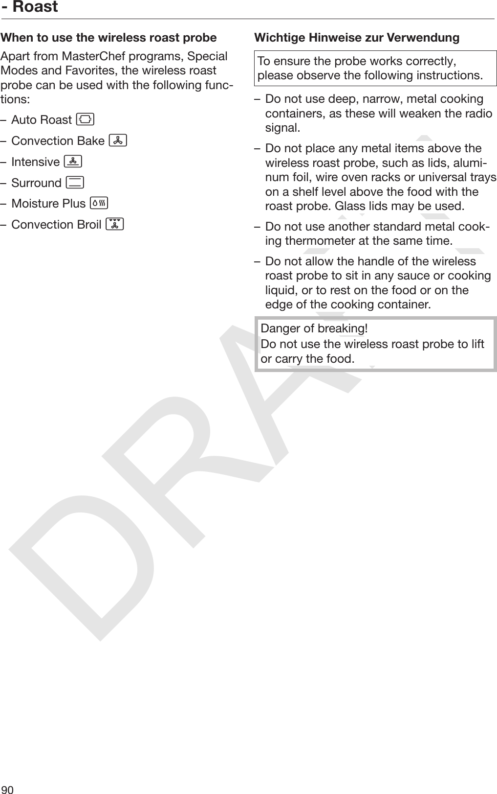 DRAFT- Roast90When to use the wireless roast probeApart from MasterChef programs, SpecialModes and Favorites, the wireless roastprobe can be used with the following func‐tions:– Auto Roast – Convection Bake – Intensive – Surround – Moisture Plus – Convection Broil Wichtige Hinweise zur VerwendungTo ensure the probe works correctly,please observe the following instructions.– Do not use deep, narrow, metal cookingcontainers, as these will weaken the radiosignal.– Do not place any metal items above thewireless roast probe, such as lids, alumi‐num foil, wire oven racks or universal trayson a shelf level above the food with theroast probe. Glass lids may be used.– Do not use another standard metal cook‐ing thermometer at the same time.– Do not allow the handle of the wirelessroast probe to sit in any sauce or cookingliquid, or to rest on the food or on theedge of the cooking container.Danger of breaking!Do not use the wireless roast probe to liftor carry the food.