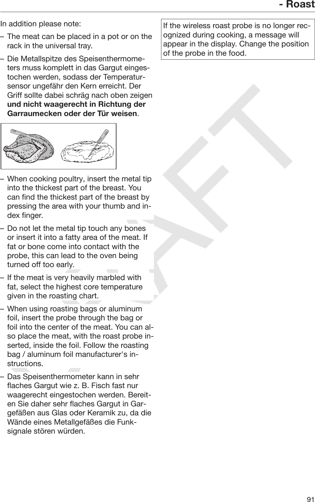 DRAFT- Roast91In addition please note:– The meat can be placed in a pot or on therack in the universal tray.– Die Metallspitze des Speisenthermome‐ters muss komplett in das Gargut einges‐tochen werden, sodass der Temperatur‐sensor ungefähr den Kern erreicht. DerGriff sollte dabei schräg nach oben zeigenund nicht waagerecht in Richtung derGarraumecken oder der Tür weisen.– When cooking poultry, insert the metal tipinto the thickest part of the breast. Youcan find the thickest part of the breast bypressing the area with your thumb and in‐dex finger.– Do not let the metal tip touch any bonesor insert it into a fatty area of the meat. Iffat or bone come into contact with theprobe, this can lead to the oven beingturned off too early.– If the meat is very heavily marbled withfat, select the highest core temperaturegiven in the roasting chart.– When using roasting bags or aluminumfoil, insert the probe through the bag orfoil into the center of the meat. You can al‐so place the meat, with the roast probe in‐serted, inside the foil. Follow the roastingbag / aluminum foil manufacturer&apos;s in‐structions.– Das Speisenthermometer kann in sehrflaches Gargut wie z. B. Fisch fast nurwaagerecht eingestochen werden. Bereit‐en Sie daher sehr flaches Gargut in Gar‐gefäßen aus Glas oder Keramik zu, da dieWände eines Metallgefäßes die Funk‐signale stören würden.If the wireless roast probe is no longer rec‐ognized during cooking, a message willappear in the display. Change the positionof the probe in the food.