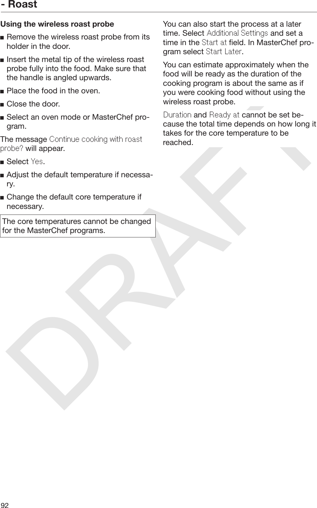 DRAFT- Roast92Using the wireless roast probeRemove the wireless roast probe from itsholder in the door.Insert the metal tip of the wireless roastprobe fully into the food. Make sure thatthe handle is angled upwards.Place the food in the oven.Close the door.Select an oven mode or MasterChef pro‐gram.The message Continue cooking with roastprobe? will appear.Select Yes.Adjust the default temperature if necessa‐ry.Change the default core temperature ifnecessary.The core temperatures cannot be changedfor the MasterChef programs.You can also start the process at a latertime. Select Additional Settings and set atime in the Start at field. In MasterChef pro‐gram select Start Later.You can estimate approximately when thefood will be ready as the duration of thecooking program is about the same as ifyou were cooking food without using thewireless roast probe.Duration and Ready at cannot be set be‐cause the total time depends on how long ittakes for the core temperature to bereached.