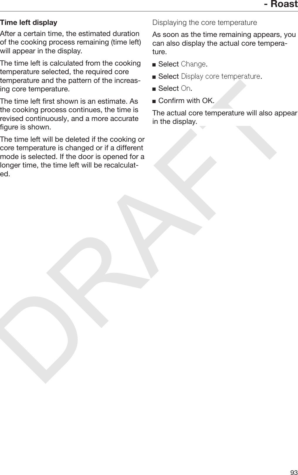 DRAFT- Roast93Time left displayAfter a certain time, the estimated durationof the cooking process remaining (time left)will appear in the display.The time left is calculated from the cookingtemperature selected, the required coretemperature and the pattern of the increas‐ing core temperature.The time left first shown is an estimate. Asthe cooking process continues, the time isrevised continuously, and a more accuratefigure is shown.The time left will be deleted if the cooking orcore temperature is changed or if a differentmode is selected. If the door is opened for alonger time, the time left will be recalculat‐ed.Displaying the core temperatureAs soon as the time remaining appears, youcan also display the actual core tempera‐ture.Select Change.Select Display core temperature.Select On.Confirm with OK.The actual core temperature will also appearin the display.