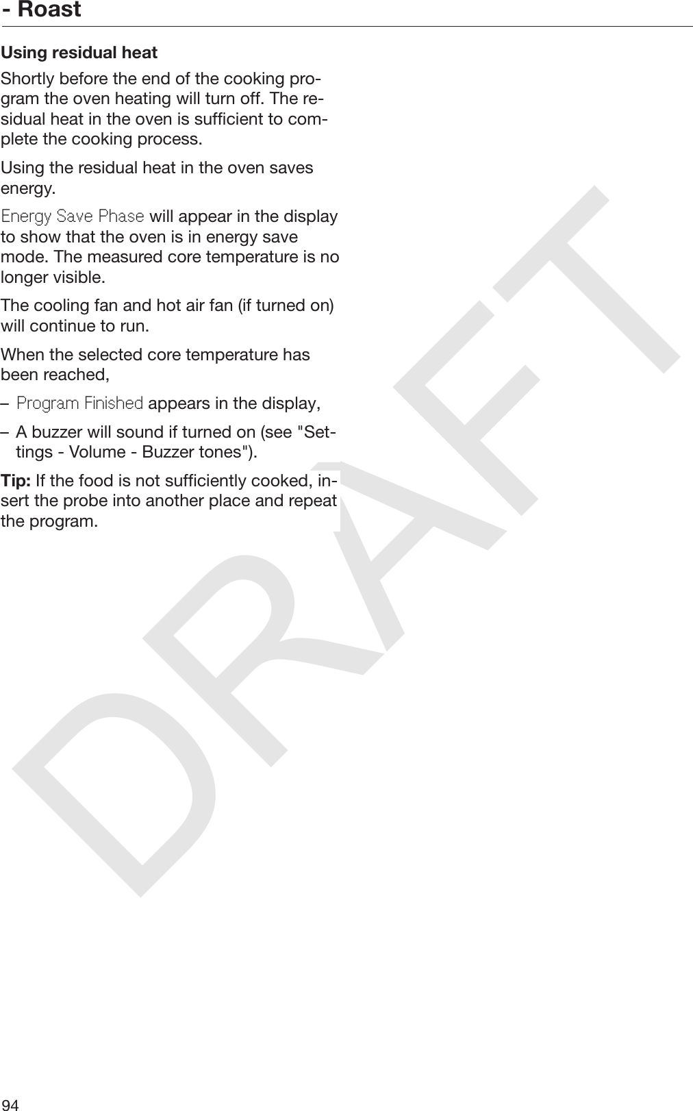 DRAFT- Roast94Using residual heatShortly before the end of the cooking pro‐gram the oven heating will turn off. The re‐sidual heat in the oven is sufficient to com‐plete the cooking process.Using the residual heat in the oven savesenergy.Energy Save Phase will appear in the displayto show that the oven is in energy savemode. The measured core temperature is nolonger visible.The cooling fan and hot air fan (if turned on)will continue to run.When the selected core temperature hasbeen reached,–Program Finished appears in the display,– A buzzer will sound if turned on (see &quot;Set‐tings - Volume - Buzzer tones&quot;).Tip: If the food is not sufficiently cooked, in‐sert the probe into another place and repeatthe program.
