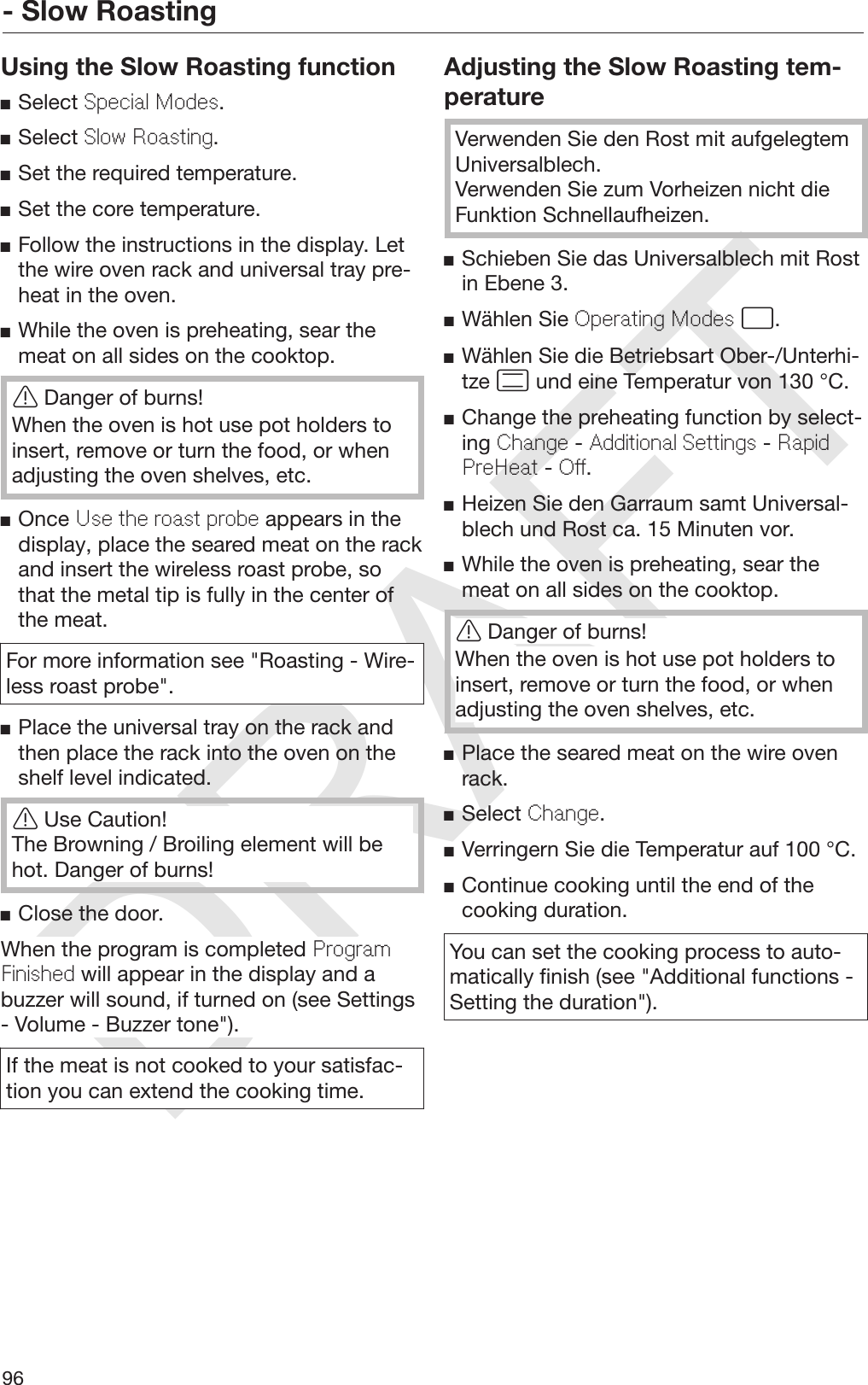 DRAFT- Slow Roasting96Using the Slow Roasting functionSelect Special Modes.Select Slow Roasting.Set the required temperature.Set the core temperature.Follow the instructions in the display. Letthe wire oven rack and universal tray pre‐heat in the oven.While the oven is preheating, sear themeat on all sides on the cooktop.Danger of burns!When the oven is hot use pot holders toinsert, remove or turn the food, or whenadjusting the oven shelves, etc.Once Use the roast probe appears in thedisplay, place the seared meat on the rackand insert the wireless roast probe, sothat the metal tip is fully in the center ofthe meat.For more information see &quot;Roasting - Wire‐less roast probe&quot;.Place the universal tray on the rack andthen place the rack into the oven on theshelf level indicated.Use Caution!The Browning / Broiling element will behot. Danger of burns!Close the door.When the program is completed ProgramFinished will appear in the display and abuzzer will sound, if turned on (see Settings- Volume - Buzzer tone&quot;).If the meat is not cooked to your satisfac‐tion you can extend the cooking time.Adjusting the Slow Roasting tem‐peratureVerwenden Sie den Rost mit aufgelegtemUniversalblech.Verwenden Sie zum Vorheizen nicht dieFunktion Schnellaufheizen.Schieben Sie das Universalblech mit Rostin Ebene 3.Wählen Sie Operating Modes .Wählen Sie die Betriebsart Ober-/Unterhi‐tze  und eine Temperatur von 130 °C.Change the preheating function by select‐ing Change - Additional Settings - RapidPreHeat - Off.Heizen Sie den Garraum samt Universal‐blech und Rost ca. 15 Minuten vor.While the oven is preheating, sear themeat on all sides on the cooktop.Danger of burns!When the oven is hot use pot holders toinsert, remove or turn the food, or whenadjusting the oven shelves, etc.Place the seared meat on the wire ovenrack.Select Change.Verringern Sie die Temperatur auf 100 °C.Continue cooking until the end of thecooking duration.You can set the cooking process to auto‐matically finish (see &quot;Additional functions -Setting the duration&quot;).