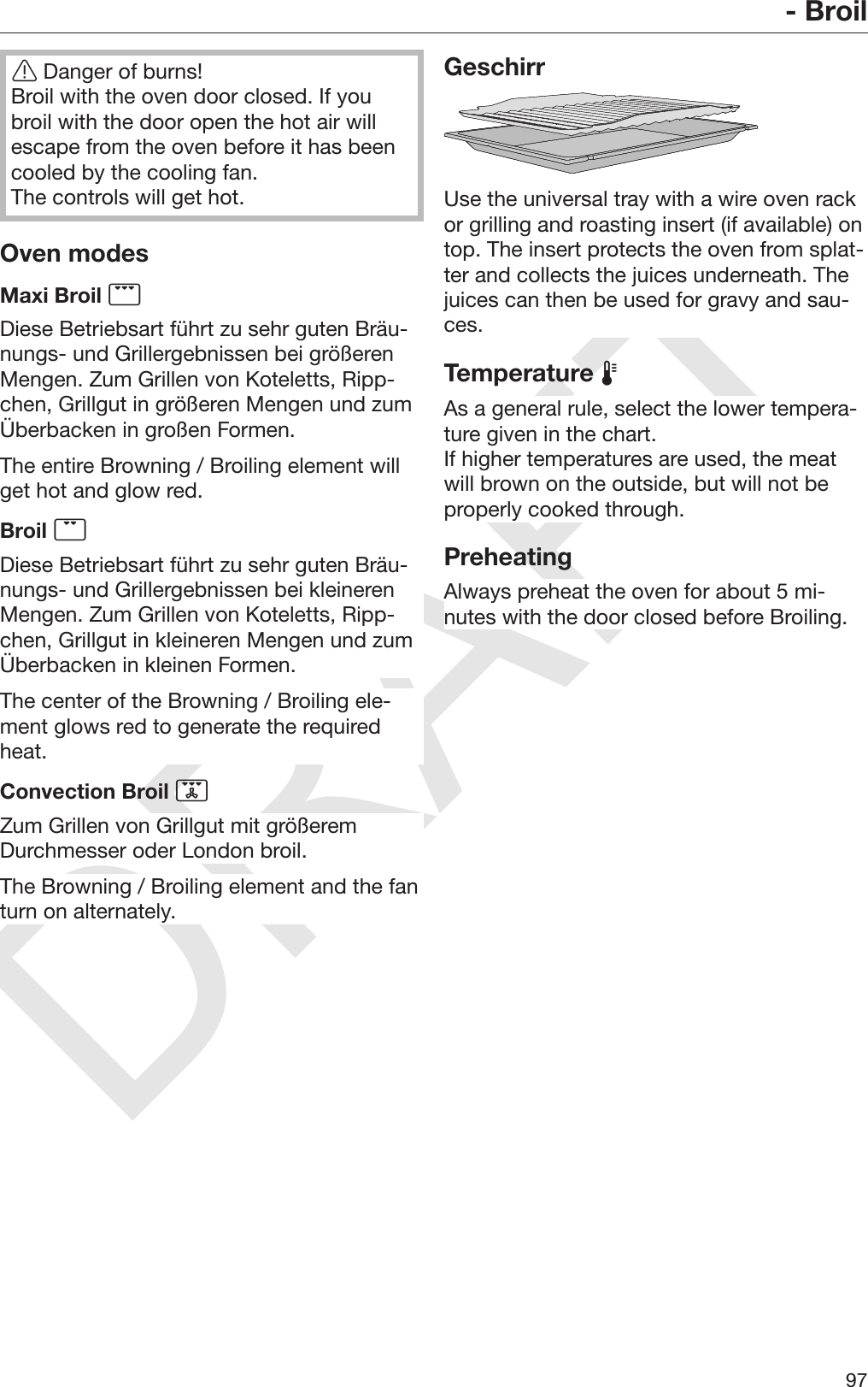 DRAFT- Broil97Danger of burns!Broil with the oven door closed. If youbroil with the door open the hot air willescape from the oven before it has beencooled by the cooling fan.The controls will get hot.Oven modesMaxi Broil Diese Betriebsart führt zu sehr guten Bräu‐nungs- und Grillergebnissen bei größerenMengen. Zum Grillen von Koteletts, Ripp‐chen, Grillgut in größeren Mengen und zumÜberbacken in großen Formen.The entire Browning / Broiling element willget hot and glow red.Broil Diese Betriebsart führt zu sehr guten Bräu‐nungs- und Grillergebnissen bei kleinerenMengen. Zum Grillen von Koteletts, Ripp‐chen, Grillgut in kleineren Mengen und zumÜberbacken in kleinen Formen.The center of the Browning / Broiling ele‐ment glows red to generate the requiredheat.Convection Broil Zum Grillen von Grillgut mit größeremDurchmesser oder London broil.The Browning / Broiling element and the fanturn on alternately.GeschirrUse the universal tray with a wire oven rackor grilling and roasting insert (if available) ontop. The insert protects the oven from splat‐ter and collects the juices underneath. Thejuices can then be used for gravy and sau‐ces.Temperature As a general rule, select the lower tempera‐ture given in the chart.If higher temperatures are used, the meatwill brown on the outside, but will not beproperly cooked through.PreheatingAlways preheat the oven for about 5 mi‐nutes with the door closed before Broiling.