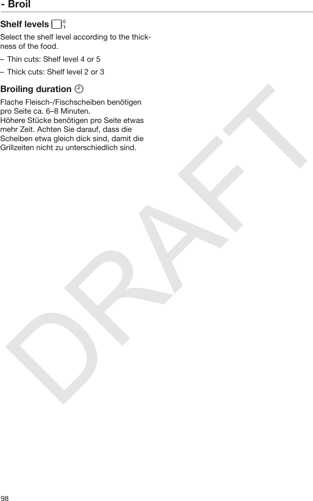 DRAFT- Broil98Shelf levels Select the shelf level according to the thick‐ness of the food.– Thin cuts: Shelf level 4 or 5– Thick cuts: Shelf level 2 or 3Broiling duration Flache Fleisch-/Fischscheiben benötigenpro Seite ca. 6–8 Minuten.Höhere Stücke benötigen pro Seite etwasmehr Zeit. Achten Sie darauf, dass dieScheiben etwa gleich dick sind, damit dieGrillzeiten nicht zu unterschiedlich sind.