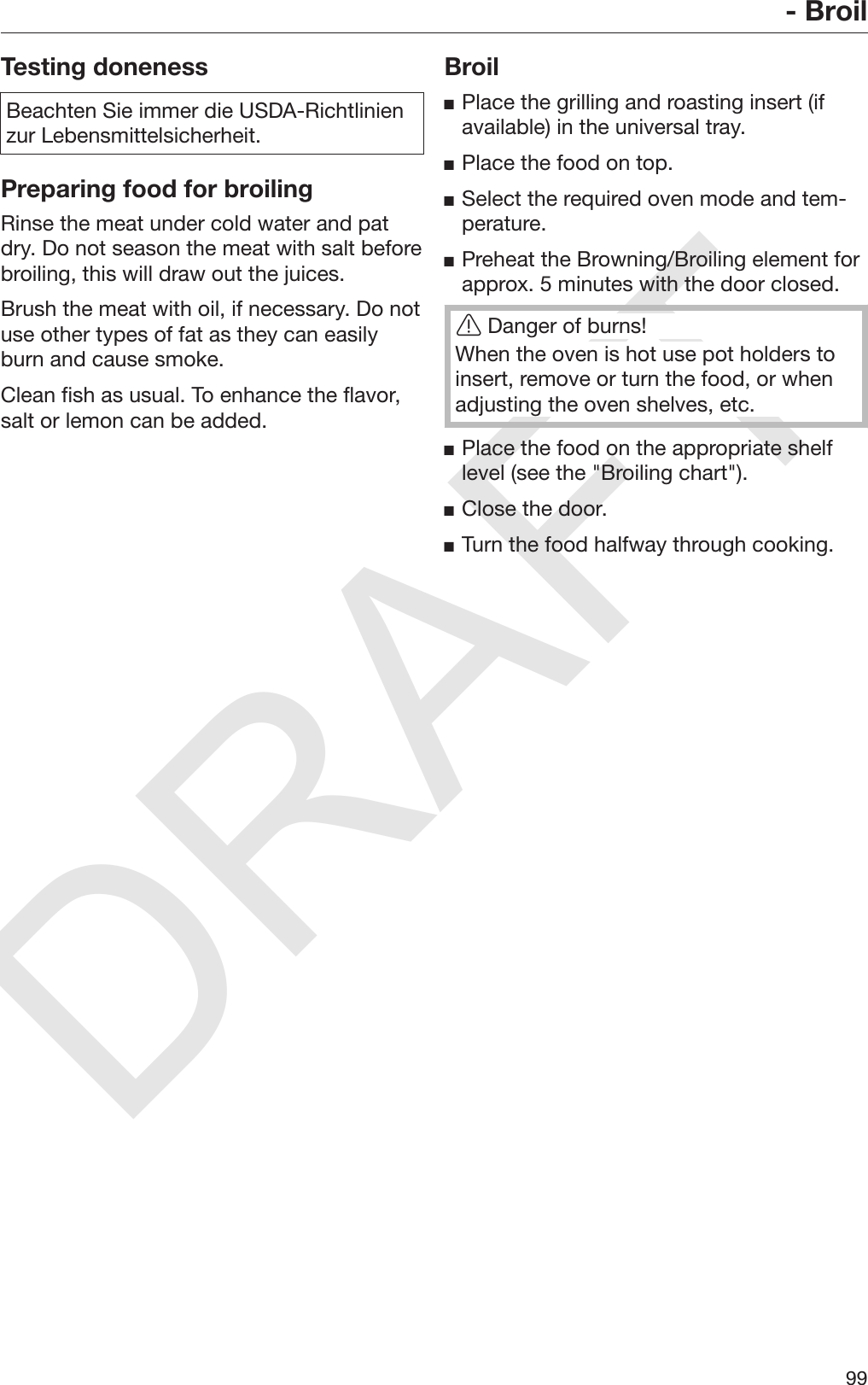 DRAFT- Broil99Testing donenessBeachten Sie immer die USDA-Richtlinienzur Lebensmittelsicherheit.Preparing food for broilingRinse the meat under cold water and patdry. Do not season the meat with salt beforebroiling, this will draw out the juices.Brush the meat with oil, if necessary. Do notuse other types of fat as they can easilyburn and cause smoke.Clean fish as usual. To enhance the flavor,salt or lemon can be added.BroilPlace the grilling and roasting insert (ifavailable) in the universal tray.Place the food on top.Select the required oven mode and tem‐perature.Preheat the Browning/Broiling element forapprox. 5 minutes with the door closed.Danger of burns!When the oven is hot use pot holders toinsert, remove or turn the food, or whenadjusting the oven shelves, etc.Place the food on the appropriate shelflevel (see the &quot;Broiling chart&quot;).Close the door.Turn the food halfway through cooking.