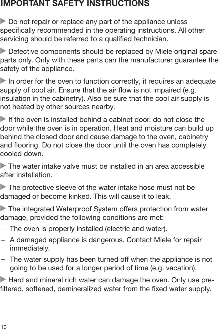 IMPORTANT SAFETY INSTRUCTIONS10 Do not repair or replace any part of the appliance unlessspecifically recommended in the operating instructions. All otherservicing should be referred to a qualified technician. Defective components should be replaced by Miele original spareparts only. Only with these parts can the manufacturer guarantee thesafety of the appliance. In order for the oven to function correctly, it requires an adequatesupply of cool air. Ensure that the air flow is not impaired (e.g.insulation in the cabinetry). Also be sure that the cool air supply isnot heated by other sources nearby. If the oven is installed behind a cabinet door, do not close thedoor while the oven is in operation. Heat and moisture can build upbehind the closed door and cause damage to the oven, cabinetryand flooring. Do not close the door until the oven has completelycooled down. The water intake valve must be installed in an area accessibleafter installation. The protective sleeve of the water intake hose must not bedamaged or become kinked. This will cause it to leak. The integrated Waterproof System offers protection from waterdamage, provided the following conditions are met:– The oven is properly installed (electric and water).– A damaged appliance is dangerous. Contact Miele for repairimmediately.– The water supply has been turned off when the appliance is notgoing to be used for a longer period of time (e.g. vacation). Hard and mineral rich water can damage the oven. Only use pre-filtered, softened, demineralized water from the fixed water supply.