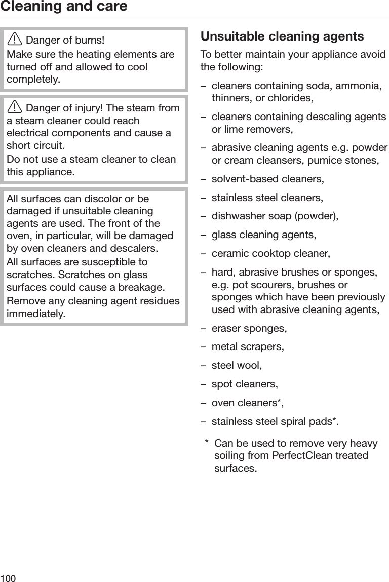 Cleaning and care100Danger of burns!Make sure the heating elements areturned off and allowed to coolcompletely.Danger of injury! The steam froma steam cleaner could reachelectrical components and cause ashort circuit.Do not use a steam cleaner to cleanthis appliance.All surfaces can discolor or bedamaged if unsuitable cleaningagents are used. The front of theoven, in particular, will be damagedby oven cleaners and descalers.All surfaces are susceptible toscratches. Scratches on glasssurfaces could cause a breakage.Remove any cleaning agent residuesimmediately.Unsuitable cleaning agentsTo better maintain your appliance avoidthe following:– cleaners containing soda, ammonia,thinners, or chlorides,– cleaners containing descaling agentsor lime removers,– abrasive cleaning agents e.g. powderor cream cleansers, pumice stones,– solvent-based cleaners,– stainless steel cleaners,– dishwasher soap (powder),– glass cleaning agents,– ceramic cooktop cleaner,– hard, abrasive brushes or sponges,e.g. pot scourers, brushes orsponges which have been previouslyused with abrasive cleaning agents,– eraser sponges,– metal scrapers,– steel wool,– spot cleaners,– oven cleaners*,– stainless steel spiral pads*.* Can be used to remove very heavysoiling from PerfectClean treatedsurfaces.