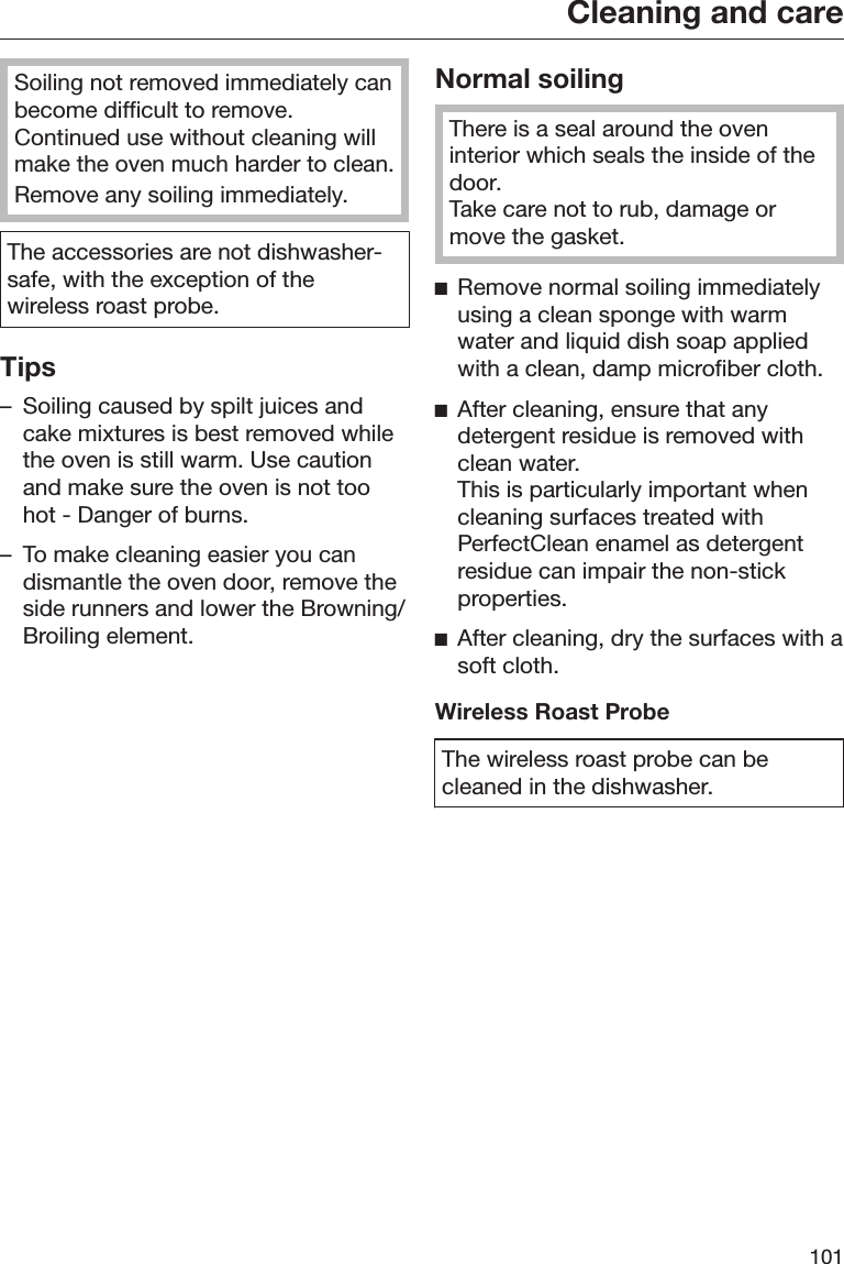 Cleaning and care101Soiling not removed immediately canbecome difficult to remove.Continued use without cleaning willmake the oven much harder to clean.Remove any soiling immediately.The accessories are not dishwasher-safe, with the exception of thewireless roast probe.Tips– Soiling caused by spilt juices andcake mixtures is best removed whilethe oven is still warm. Use cautionand make sure the oven is not toohot - Danger of burns.– To make cleaning easier you candismantle the oven door, remove theside runners and lower the Browning/Broiling element.Normal soilingThere is a seal around the oveninterior which seals the inside of thedoor.Take care not to rub, damage ormove the gasket.Remove normal soiling immediatelyusing a clean sponge with warmwater and liquid dish soap appliedwith a clean, damp microfiber cloth.After cleaning, ensure that anydetergent residue is removed withclean water.This is particularly important whencleaning surfaces treated withPerfectClean enamel as detergentresidue can impair the non-stickproperties.After cleaning, dry the surfaces with asoft cloth.Wireless Roast ProbeThe wireless roast probe can becleaned in the dishwasher.
