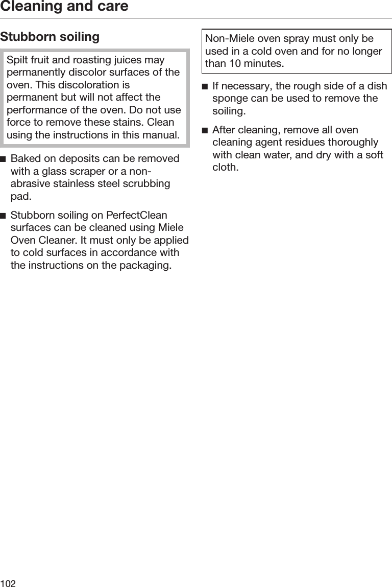Cleaning and care102Stubborn soilingSpilt fruit and roasting juices maypermanently discolor surfaces of theoven. This discoloration ispermanent but will not affect theperformance of the oven. Do not useforce to remove these stains. Cleanusing the instructions in this manual.Baked on deposits can be removedwith a glass scraper or a non-abrasive stainless steel scrubbingpad.Stubborn soiling on PerfectCleansurfaces can be cleaned using MieleOven Cleaner. It must only be appliedto cold surfaces in accordance withthe instructions on the packaging.Non-Miele oven spray must only beused in a cold oven and for no longerthan 10 minutes.If necessary, the rough side of a dishsponge can be used to remove thesoiling.After cleaning, remove all ovencleaning agent residues thoroughlywith clean water, and dry with a softcloth.