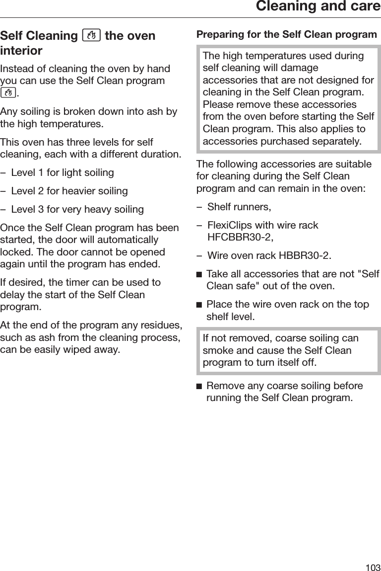 Cleaning and care103Self Cleaning  the oveninteriorInstead of cleaning the oven by handyou can use the Self Clean program.Any soiling is broken down into ash bythe high temperatures.This oven has three levels for selfcleaning, each with a different duration.– Level 1 for light soiling– Level 2 for heavier soiling– Level 3 for very heavy soilingOnce the Self Clean program has beenstarted, the door will automaticallylocked. The door cannot be openedagain until the program has ended.If desired, the timer can be used todelay the start of the Self Cleanprogram.At the end of the program any residues,such as ash from the cleaning process,can be easily wiped away.Preparing for the Self Clean programThe high temperatures used duringself cleaning will damageaccessories that are not designed forcleaning in the Self Clean program.Please remove these accessoriesfrom the oven before starting the SelfClean program. This also applies toaccessories purchased separately.The following accessories are suitablefor cleaning during the Self Cleanprogram and can remain in the oven:– Shelf runners,– FlexiClips with wire rackHFCBBR30-2,– Wire oven rack HBBR30-2.Take all accessories that are not &quot;SelfClean safe&quot; out of the oven.Place the wire oven rack on the topshelf level.If not removed, coarse soiling cansmoke and cause the Self Cleanprogram to turn itself off.Remove any coarse soiling beforerunning the Self Clean program.