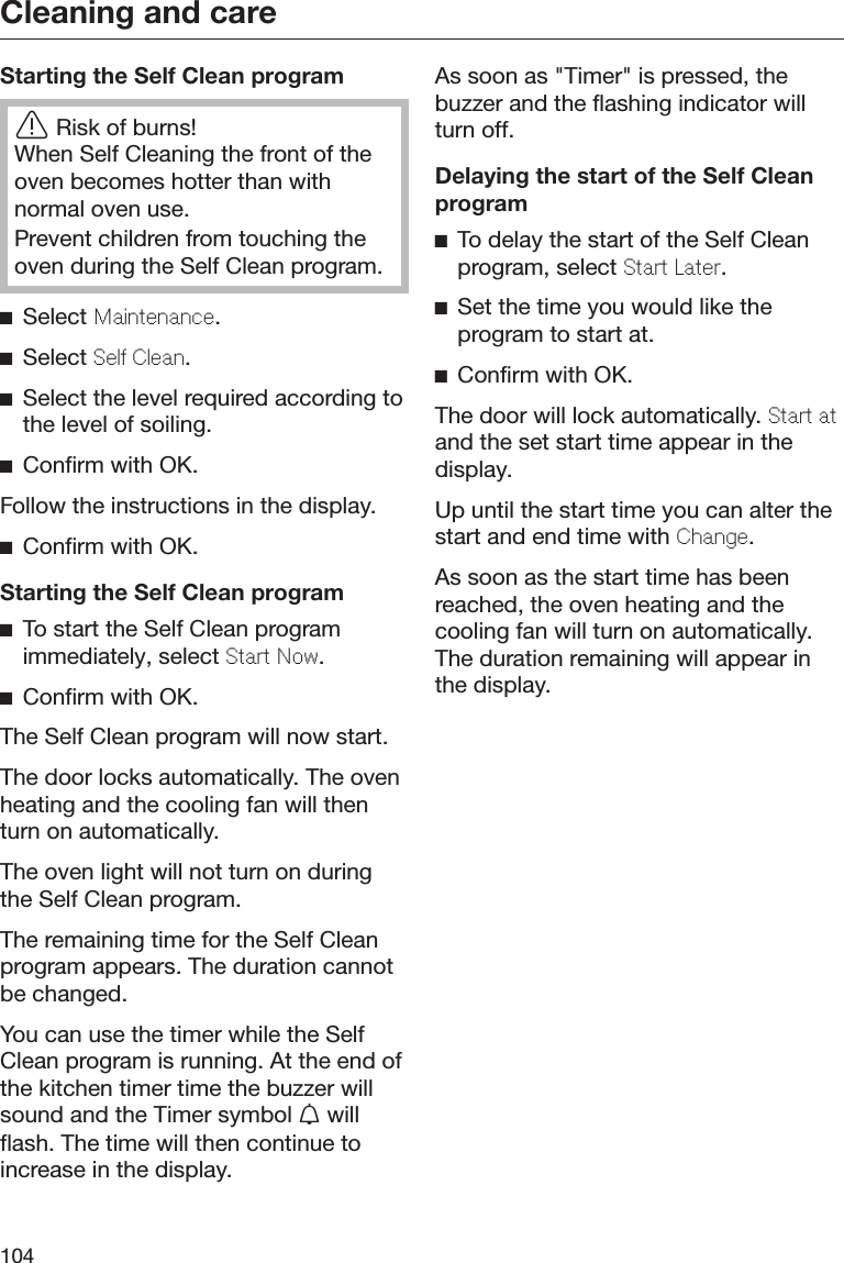 Cleaning and care104Starting the Self Clean programRisk of burns!When Self Cleaning the front of theoven becomes hotter than withnormal oven use.Prevent children from touching theoven during the Self Clean program.Select Maintnanc.Select Sl Clan.Select the level required according tothe level of soiling.Confirm with OK.Follow the instructions in the display.Confirm with OK.Starting the Self Clean programTo start the Self Clean programimmediately, select Start Now.Confirm with OK.The Self Clean program will now start.The door locks automatically. The ovenheating and the cooling fan will thenturn on automatically.The oven light will not turn on duringthe Self Clean program.The remaining time for the Self Cleanprogram appears. The duration cannotbe changed.You can use the timer while the SelfClean program is running. At the end ofthe kitchen timer time the buzzer willsound and the Timer symbol  willflash. The time will then continue toincrease in the display.As soon as &quot;Timer&quot; is pressed, thebuzzer and the flashing indicator willturn off.Delaying the start of the Self CleanprogramTo delay the start of the Self Cleanprogram, select Start Latr.Set the time you would like theprogram to start at.Confirm with OK.The door will lock automatically. Start atand the set start time appear in thedisplay.Up until the start time you can alter thestart and end time with Chang.As soon as the start time has beenreached, the oven heating and thecooling fan will turn on automatically.The duration remaining will appear inthe display.