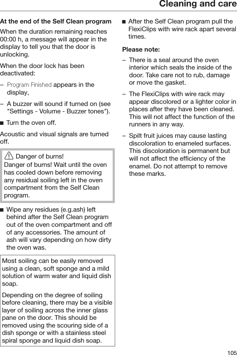 Cleaning and care105At the end of the Self Clean programWhen the duration remaining reaches00:00 h, a message will appear in thedisplay to tell you that the door isunlocking.When the door lock has beendeactivated:–Program Finishd appears in thedisplay,– A buzzer will sound if turned on (see&quot;Settings - Volume - Buzzer tones&quot;).Turn the oven off.Acoustic and visual signals are turnedoff.Danger of burns!Danger of burns! Wait until the ovenhas cooled down before removingany residual soiling left in the ovencompartment from the Self Cleanprogram.Wipe any residues (e.g.ash) leftbehind after the Self Clean programout of the oven compartment and offof any accessories. The amount ofash will vary depending on how dirtythe oven was.Most soiling can be easily removedusing a clean, soft sponge and a mildsolution of warm water and liquid dishsoap.Depending on the degree of soilingbefore cleaning, there may be a visiblelayer of soiling across the inner glasspane on the door. This should beremoved using the scouring side of adish sponge or with a stainless steelspiral sponge and liquid dish soap.After the Self Clean program pull theFlexiClips with wire rack apart severaltimes.Please note:– There is a seal around the oveninterior which seals the inside of thedoor. Take care not to rub, damageor move the gasket.– The FlexiClips with wire rack mayappear discolored or a lighter color inplaces after they have been cleaned.This will not affect the function of therunners in any way.– Spilt fruit juices may cause lastingdiscoloration to enameled surfaces.This discoloration is permanent butwill not affect the efficiency of theenamel. Do not attempt to removethese marks.