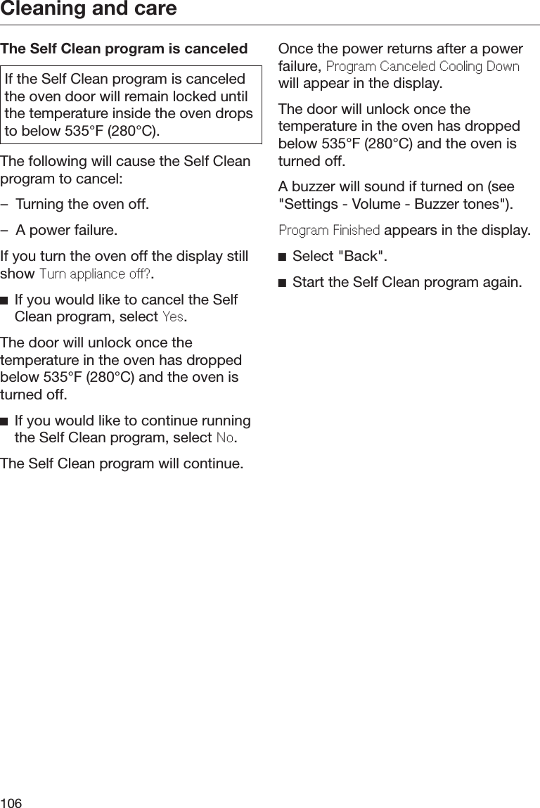Cleaning and care106The Self Clean program is canceledIf the Self Clean program is canceledthe oven door will remain locked untilthe temperature inside the oven dropsto below 535°F (280°C).The following will cause the Self Cleanprogram to cancel:– Turning the oven off.– A power failure.If you turn the oven off the display stillshow Turn applianc o?.If you would like to cancel the SelfClean program, select Ys.The door will unlock once thetemperature in the oven has droppedbelow 535°F (280°C) and the oven isturned off.If you would like to continue runningthe Self Clean program, select No.The Self Clean program will continue.Once the power returns after a powerfailure, Program Cancld Cooling Downwill appear in the display.The door will unlock once thetemperature in the oven has droppedbelow 535°F (280°C) and the oven isturned off.A buzzer will sound if turned on (see&quot;Settings - Volume - Buzzer tones&quot;).Program Finishd appears in the display.Select &quot;Back&quot;.Start the Self Clean program again.