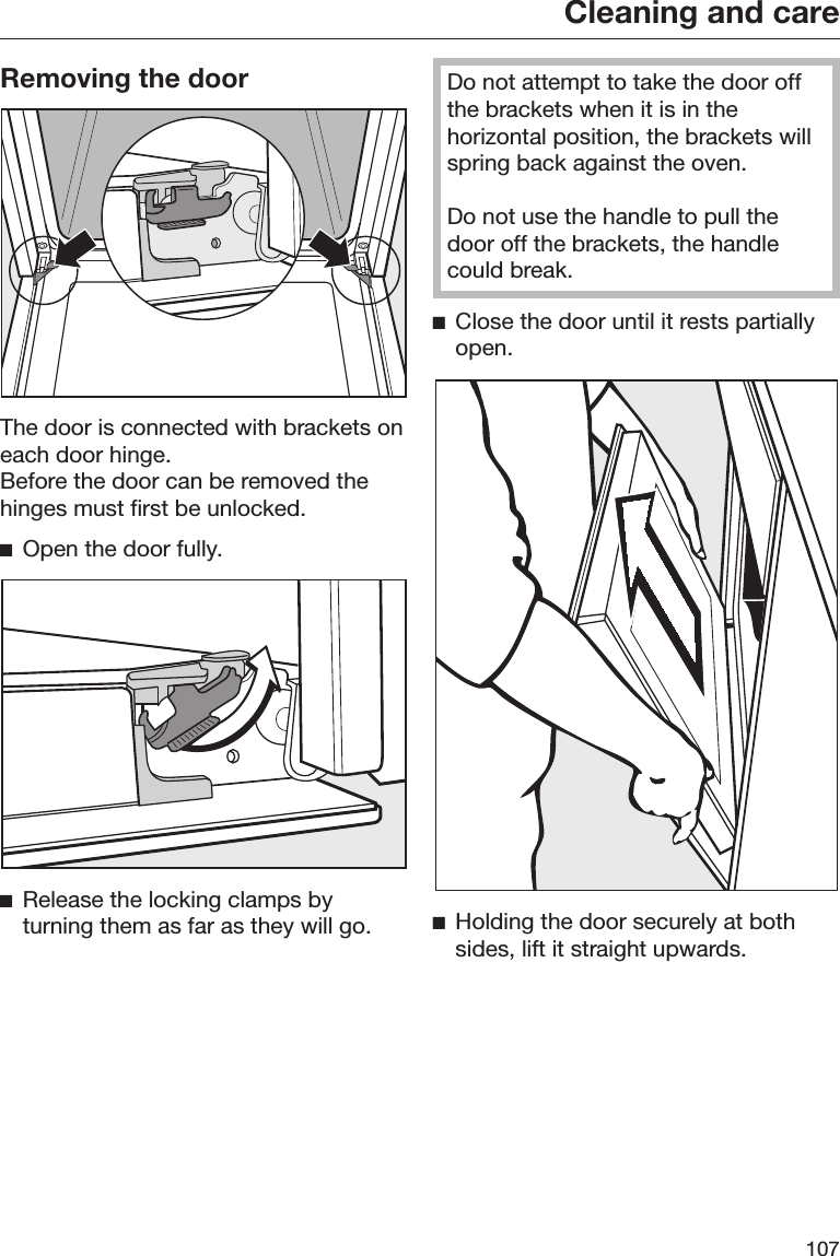 Cleaning and care107Removing the doorThe door is connected with brackets oneach door hinge.Before the door can be removed thehinges must first be unlocked.Open the door fully.Release the locking clamps byturning them as far as they will go.Do not attempt to take the door offthe brackets when it is in thehorizontal position, the brackets willspring back against the oven.Do not use the handle to pull thedoor off the brackets, the handlecould break.Close the door until it rests partiallyopen.Holding the door securely at bothsides, lift it straight upwards.