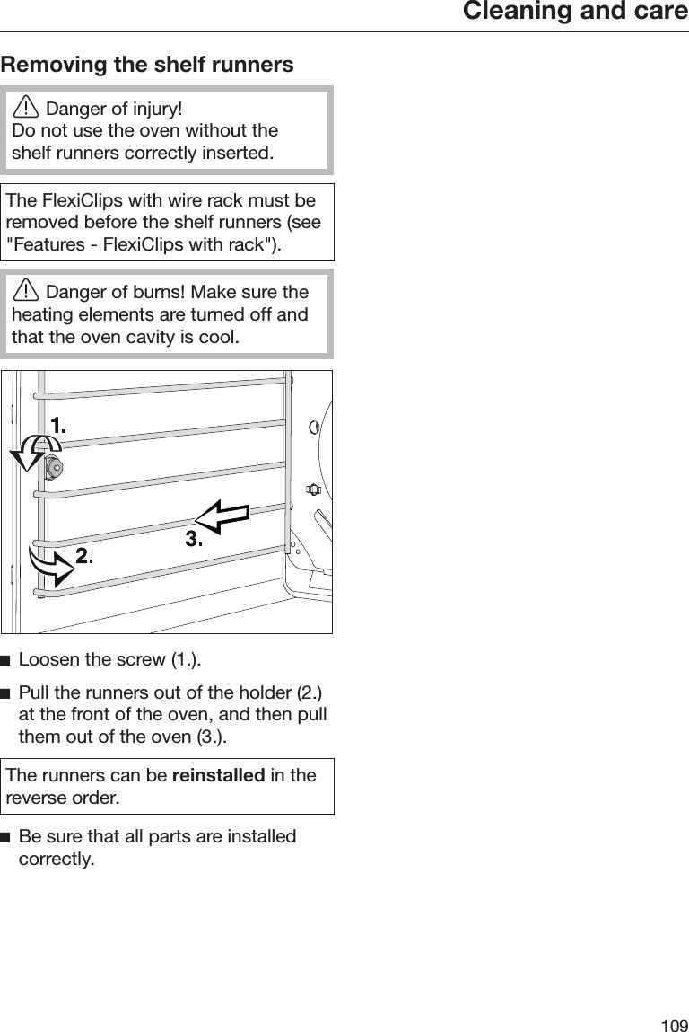 Cleaning and care109Removing the shelf runnersDanger of injury!Do not use the oven without theshelf runners correctly inserted.The FlexiClips with wire rack must beremoved before the shelf runners (see&quot;Features - FlexiClips with rack&quot;).Danger of burns! Make sure theheating elements are turned off andthat the oven cavity is cool.Loosen the screw (1.).Pull the runners out of the holder (2.)at the front of the oven, and then pullthem out of the oven (3.).The runners can be reinstalled in thereverse order.Be sure that all parts are installedcorrectly.