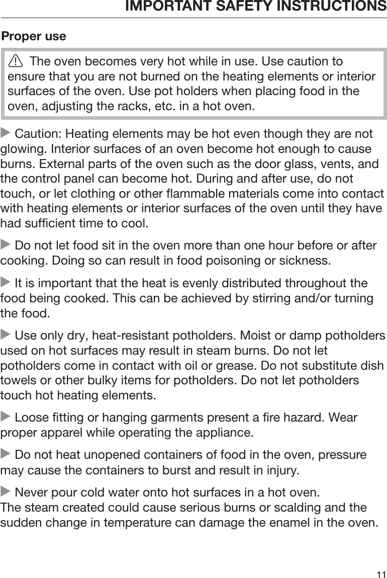 IMPORTANT SAFETY INSTRUCTIONS11Proper useThe oven becomes very hot while in use. Use caution toensure that you are not burned on the heating elements or interiorsurfaces of the oven. Use pot holders when placing food in theoven, adjusting the racks, etc. in a hot oven. Caution: Heating elements may be hot even though they are notglowing. Interior surfaces of an oven become hot enough to causeburns. External parts of the oven such as the door glass, vents, andthe control panel can become hot. During and after use, do nottouch, or let clothing or other flammable materials come into contactwith heating elements or interior surfaces of the oven until they havehad sufficient time to cool. Do not let food sit in the oven more than one hour before or aftercooking. Doing so can result in food poisoning or sickness. It is important that the heat is evenly distributed throughout thefood being cooked. This can be achieved by stirring and/or turningthe food. Use only dry, heat-resistant potholders. Moist or damp potholdersused on hot surfaces may result in steam burns. Do not letpotholders come in contact with oil or grease. Do not substitute dishtowels or other bulky items for potholders. Do not let potholderstouch hot heating elements. Loose fitting or hanging garments present a fire hazard. Wearproper apparel while operating the appliance. Do not heat unopened containers of food in the oven, pressuremay cause the containers to burst and result in injury. Never pour cold water onto hot surfaces in a hot oven.The steam created could cause serious burns or scalding and thesudden change in temperature can damage the enamel in the oven.