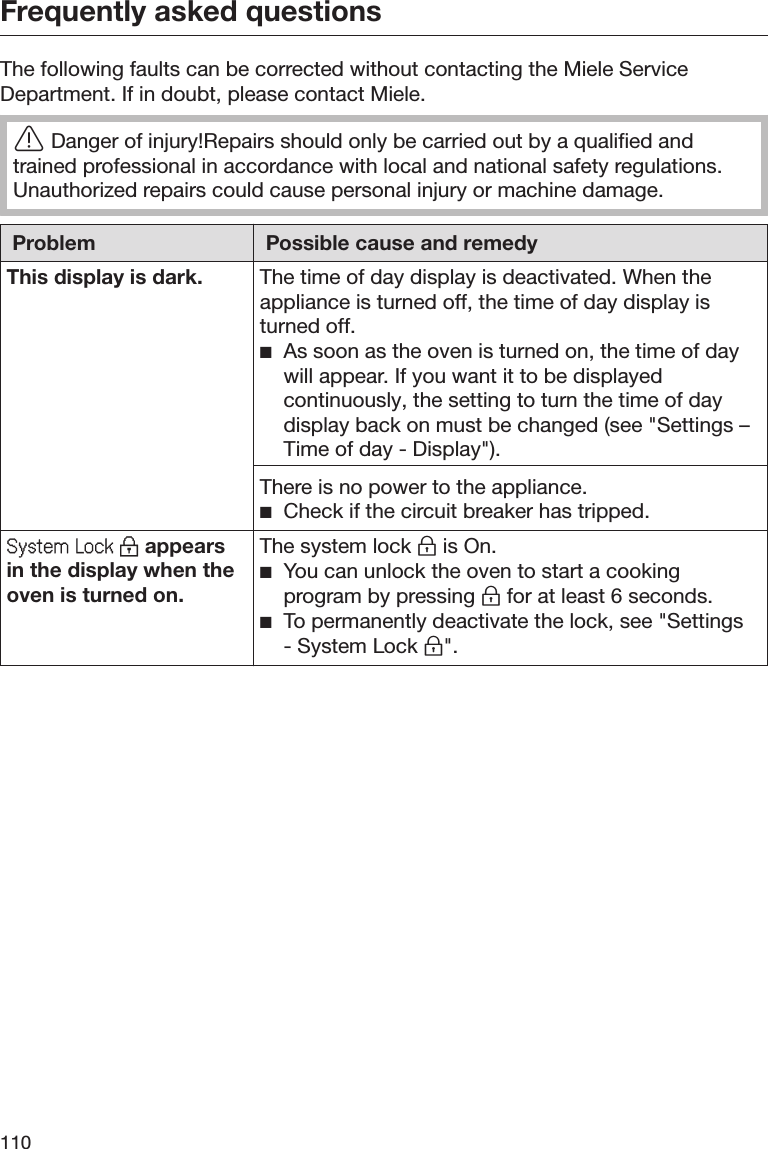 Frequently asked questions110The following faults can be corrected without contacting the Miele ServiceDepartment. If in doubt, please contact Miele.Danger of injury!Repairs should only be carried out by a qualified andtrained professional in accordance with local and national safety regulations.Unauthorized repairs could cause personal injury or machine damage.Problem Possible cause and remedyThis display is dark. The time of day display is deactivated. When theappliance is turned off, the time of day display isturned off.As soon as the oven is turned on, the time of daywill appear. If you want it to be displayedcontinuously, the setting to turn the time of daydisplay back on must be changed (see &quot;Settings –Time of day - Display&quot;).There is no power to the appliance.Check if the circuit breaker has tripped.Systm Lock  appearsin the display when theoven is turned on.The system lock  is On.You can unlock the oven to start a cookingprogram by pressing  for at least 6 seconds.To permanently deactivate the lock, see &quot;Settings- System Lock &quot;.