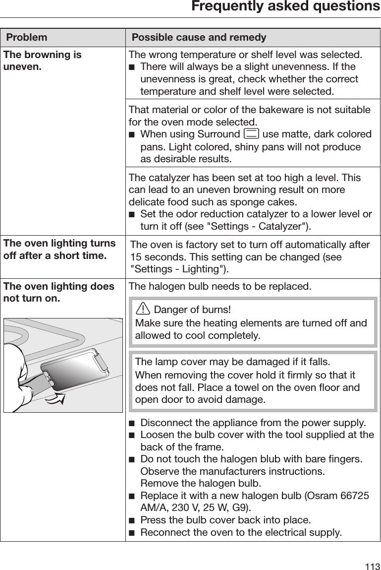 Frequently asked questions113Problem Possible cause and remedyThe browning isuneven.The wrong temperature or shelf level was selected.There will always be a slight unevenness. If theunevenness is great, check whether the correcttemperature and shelf level were selected.That material or color of the bakeware is not suitablefor the oven mode selected.When using Surround  use matte, dark coloredpans. Light colored, shiny pans will not produceas desirable results.The catalyzer has been set at too high a level. Thiscan lead to an uneven browning result on moredelicate food such as sponge cakes.Set the odor reduction catalyzer to a lower level orturn it off (see &quot;Settings - Catalyzer&quot;).The oven lighting turnsoff after a short time.The oven is factory set to turn off automatically after15 seconds. This setting can be changed (see&quot;Settings - Lighting&quot;).The oven lighting doesnot turn on.The halogen bulb needs to be replaced.Danger of burns!Make sure the heating elements are turned off andallowed to cool completely.The lamp cover may be damaged if it falls.When removing the cover hold it firmly so that itdoes not fall. Place a towel on the oven floor andopen door to avoid damage.Disconnect the appliance from the power supply.Loosen the bulb cover with the tool supplied at theback of the frame.Do not touch the halogen blub with bare fingers.Observe the manufacturers instructions.Remove the halogen bulb.Replace it with a new halogen bulb (Osram 66725AM/A, 230 V, 25 W, G9).Press the bulb cover back into place.Reconnect the oven to the electrical supply.