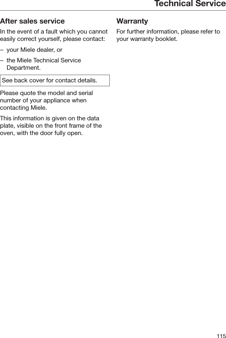 Technical Service115After sales serviceIn the event of a fault which you cannoteasily correct yourself, please contact:– your Miele dealer, or– the Miele Technical ServiceDepartment.See back cover for contact details.Please quote the model and serialnumber of your appliance whencontacting Miele.This information is given on the dataplate, visible on the front frame of theoven, with the door fully open.WarrantyFor further information, please refer toyour warranty booklet.