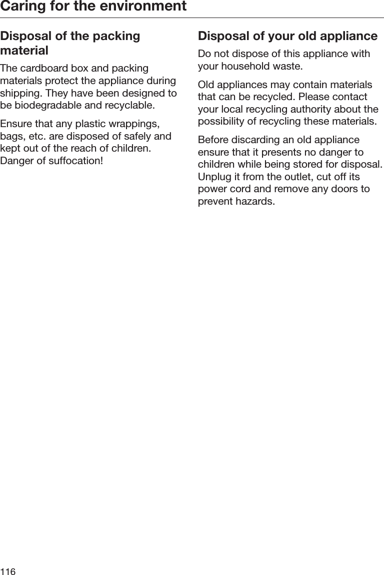 Caring for the environment116Disposal of the packingmaterialThe cardboard box and packingmaterials protect the appliance duringshipping. They have been designed tobe biodegradable and recyclable.Ensure that any plastic wrappings,bags, etc. are disposed of safely andkept out of the reach of children.Danger of suffocation!Disposal of your old applianceDo not dispose of this appliance withyour household waste.Old appliances may contain materialsthat can be recycled. Please contactyour local recycling authority about thepossibility of recycling these materials.Before discarding an old applianceensure that it presents no danger tochildren while being stored for disposal.Unplug it from the outlet, cut off itspower cord and remove any doors toprevent hazards.