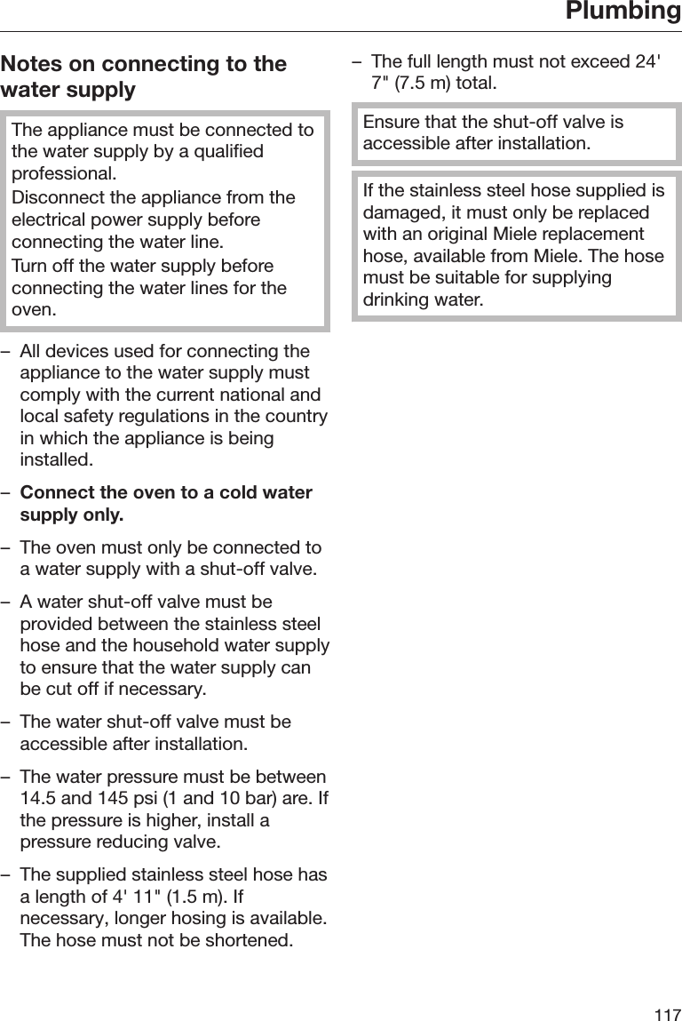 Plumbing117Notes on connecting to thewater supplyThe appliance must be connected tothe water supply by a qualifiedprofessional.Disconnect the appliance from theelectrical power supply beforeconnecting the water line.Turn off the water supply beforeconnecting the water lines for theoven.– All devices used for connecting theappliance to the water supply mustcomply with the current national andlocal safety regulations in the countryin which the appliance is beinginstalled.–Connect the oven to a cold watersupply only.– The oven must only be connected toa water supply with a shut-off valve.– A water shut-off valve must beprovided between the stainless steelhose and the household water supplyto ensure that the water supply canbe cut off if necessary.– The water shut-off valve must beaccessible after installation.– The water pressure must be between14.5 and 145 psi (1 and 10 bar) are. Ifthe pressure is higher, install apressure reducing valve.– The supplied stainless steel hose hasa length of 4&apos; 11&quot; (1.5 m). Ifnecessary, longer hosing is available.The hose must not be shortened.– The full length must not exceed 24&apos;7&quot; (7.5 m) total.Ensure that the shut-off valve isaccessible after installation.If the stainless steel hose supplied isdamaged, it must only be replacedwith an original Miele replacementhose, available from Miele. The hosemust be suitable for supplyingdrinking water.