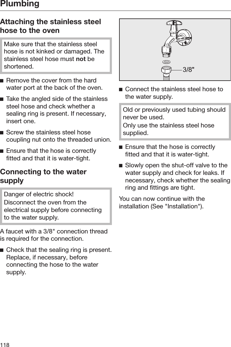 Plumbing118Attaching the stainless steelhose to the ovenMake sure that the stainless steelhose is not kinked or damaged. Thestainless steel hose must not beshortened.Remove the cover from the hardwater port at the back of the oven.Take the angled side of the stainlesssteel hose and check whether asealing ring is present. If necessary,insert one.Screw the stainless steel hosecoupling nut onto the threaded union.Ensure that the hose is correctlyfitted and that it is water-tight.Connecting to the watersupplyDanger of electric shock!Disconnect the oven from theelectrical supply before connectingto the water supply.A faucet with a 3/8&quot; connection threadis required for the connection.Check that the sealing ring is present.Replace, if necessary, beforeconnecting the hose to the watersupply.3/8&quot;Connect the stainless steel hose tothe water supply.Old or previously used tubing shouldnever be used.Only use the stainless steel hosesupplied.Ensure that the hose is correctlyfitted and that it is water-tight.Slowly open the shut-off valve to thewater supply and check for leaks. Ifnecessary, check whether the sealingring and fittings are tight.You can now continue with theinstallation (See &quot;Installation&quot;).