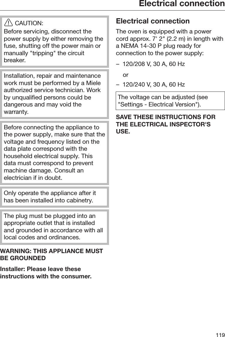 Electrical connection119CAUTION:Before servicing, disconnect thepower supply by either removing thefuse, shutting off the power main ormanually &quot;tripping&quot; the circuitbreaker.Installation, repair and maintenancework must be performed by a Mieleauthorized service technician. Workby unqualified persons could bedangerous and may void thewarranty.Before connecting the appliance tothe power supply, make sure that thevoltage and frequency listed on thedata plate correspond with thehousehold electrical supply. Thisdata must correspond to preventmachine damage. Consult anelectrician if in doubt.Only operate the appliance after ithas been installed into cabinetry.The plug must be plugged into anappropriate outlet that is installedand grounded in accordance with alllocal codes and ordinances.WARNING: THIS APPLIANCE MUSTBE GROUNDEDInstaller: Please leave theseinstructions with the consumer.Electrical connectionThe oven is equipped with a powercord approx. 7&apos; 2&quot; (2.2 m) in length witha NEMA 14-30 P plug ready forconnection to the power supply:– 120/208 V, 30 A, 60 Hz  or– 120/240 V, 30 A, 60 HzThe voltage can be adjusted (see&quot;Settings - Electrical Version&quot;).SAVE THESE INSTRUCTIONS FORTHE ELECTRICAL INSPECTOR&apos;SUSE.