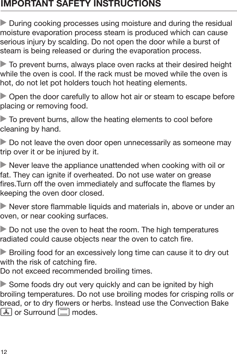 IMPORTANT SAFETY INSTRUCTIONS12 During cooking processes using moisture and during the residualmoisture evaporation process steam is produced which can causeserious injury by scalding. Do not open the door while a burst ofsteam is being released or during the evaporation process. To prevent burns, always place oven racks at their desired heightwhile the oven is cool. If the rack must be moved while the oven ishot, do not let pot holders touch hot heating elements. Open the door carefully to allow hot air or steam to escape beforeplacing or removing food. To prevent burns, allow the heating elements to cool beforecleaning by hand. Do not leave the oven door open unnecessarily as someone maytrip over it or be injured by it. Never leave the appliance unattended when cooking with oil orfat. They can ignite if overheated. Do not use water on greasefires.Turn off the oven immediately and suffocate the flames bykeeping the oven door closed. Never store flammable liquids and materials in, above or under anoven, or near cooking surfaces. Do not use the oven to heat the room. The high temperaturesradiated could cause objects near the oven to catch fire. Broiling food for an excessively long time can cause it to dry outwith the risk of catching fire.Do not exceed recommended broiling times. Some foods dry out very quickly and can be ignited by highbroiling temperatures. Do not use broiling modes for crisping rolls orbread, or to dry flowers or herbs. Instead use the Convection Bake or Surround  modes.