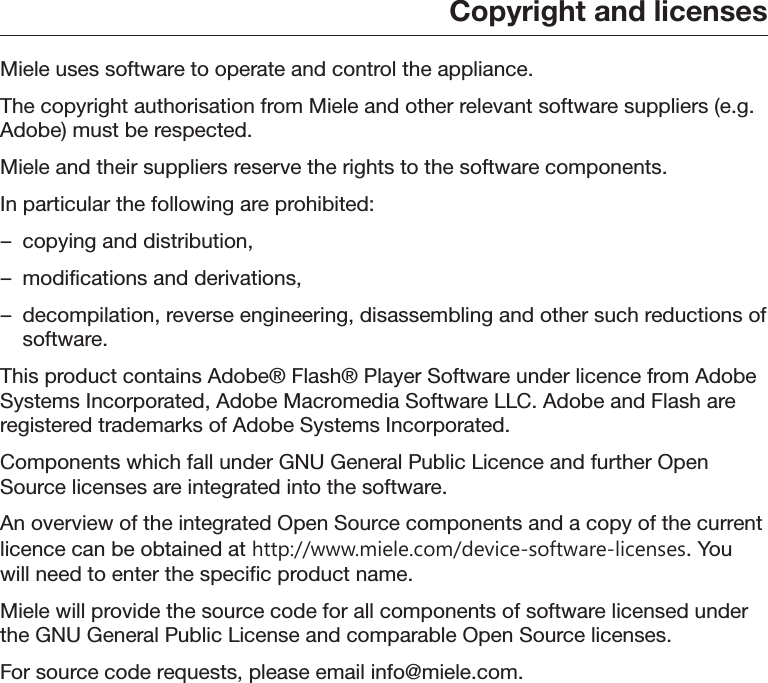 Copyright and licensesMiele uses software to operate and control the appliance.The copyright authorisation from Miele and other relevant software suppliers (e.g.Adobe) must be respected.Miele and their suppliers reserve the rights to the software components.In particular the following are prohibited:– copying and distribution,– modifications and derivations,– decompilation, reverse engineering, disassembling and other such reductions ofsoftware.This product contains Adobe® Flash® Player Software under licence from AdobeSystems Incorporated, Adobe Macromedia Software LLC. Adobe and Flash areregistered trademarks of Adobe Systems Incorporated.Components which fall under GNU General Public Licence and further OpenSource licenses are integrated into the software.An overview of the integrated Open Source components and a copy of the currentlicence can be obtained at http://www.miele.com/device-software-licenses. Youwill need to enter the specific product name.Miele will provide the source code for all components of software licensed underthe GNU General Public License and comparable Open Source licenses.For source code requests, please email info@miele.com.