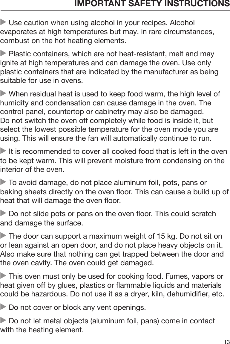 IMPORTANT SAFETY INSTRUCTIONS13 Use caution when using alcohol in your recipes. Alcoholevaporates at high temperatures but may, in rare circumstances,combust on the hot heating elements. Plastic containers, which are not heat-resistant, melt and mayignite at high temperatures and can damage the oven. Use onlyplastic containers that are indicated by the manufacturer as beingsuitable for use in ovens. When residual heat is used to keep food warm, the high level ofhumidity and condensation can cause damage in the oven. Thecontrol panel, countertop or cabinetry may also be damaged.Do not switch the oven off completely while food is inside it, butselect the lowest possible temperature for the oven mode you areusing. This will ensure the fan will automatically continue to run. It is recommended to cover all cooked food that is left in the ovento be kept warm. This will prevent moisture from condensing on theinterior of the oven. To avoid damage, do not place aluminum foil, pots, pans orbaking sheets directly on the oven floor. This can cause a build up ofheat that will damage the oven floor. Do not slide pots or pans on the oven floor. This could scratchand damage the surface. The door can support a maximum weight of 15 kg. Do not sit onor lean against an open door, and do not place heavy objects on it.Also make sure that nothing can get trapped between the door andthe oven cavity. The oven could get damaged. This oven must only be used for cooking food. Fumes, vapors orheat given off by glues, plastics or flammable liquids and materialscould be hazardous. Do not use it as a dryer, kiln, dehumidifier, etc. Do not cover or block any vent openings. Do not let metal objects (aluminum foil, pans) come in contactwith the heating element.