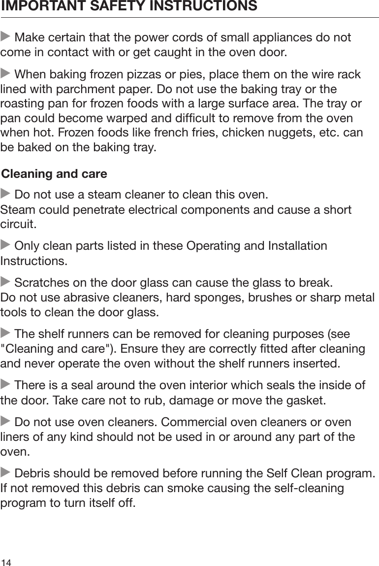 IMPORTANT SAFETY INSTRUCTIONS14 Make certain that the power cords of small appliances do notcome in contact with or get caught in the oven door. When baking frozen pizzas or pies, place them on the wire racklined with parchment paper. Do not use the baking tray or theroasting pan for frozen foods with a large surface area. The tray orpan could become warped and difficult to remove from the ovenwhen hot. Frozen foods like french fries, chicken nuggets, etc. canbe baked on the baking tray.Cleaning and care Do not use a steam cleaner to clean this oven.Steam could penetrate electrical components and cause a shortcircuit. Only clean parts listed in these Operating and InstallationInstructions. Scratches on the door glass can cause the glass to break.Do not use abrasive cleaners, hard sponges, brushes or sharp metaltools to clean the door glass. The shelf runners can be removed for cleaning purposes (see&quot;Cleaning and care&quot;). Ensure they are correctly fitted after cleaningand never operate the oven without the shelf runners inserted. There is a seal around the oven interior which seals the inside ofthe door. Take care not to rub, damage or move the gasket. Do not use oven cleaners. Commercial oven cleaners or ovenliners of any kind should not be used in or around any part of theoven. Debris should be removed before running the Self Clean program.If not removed this debris can smoke causing the self-cleaningprogram to turn itself off.