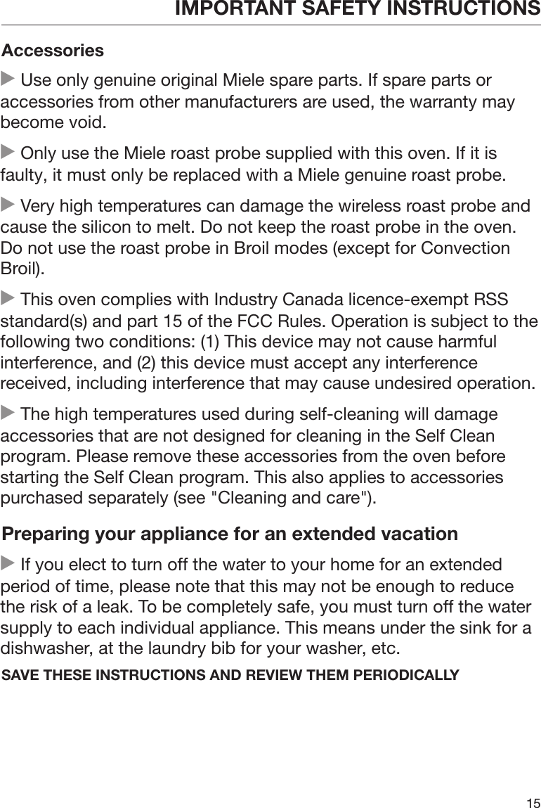 IMPORTANT SAFETY INSTRUCTIONS15Accessories Use only genuine original Miele spare parts. If spare parts oraccessories from other manufacturers are used, the warranty maybecome void. Only use the Miele roast probe supplied with this oven. If it isfaulty, it must only be replaced with a Miele genuine roast probe. Very high temperatures can damage the wireless roast probe andcause the silicon to melt. Do not keep the roast probe in the oven.Do not use the roast probe in Broil modes (except for ConvectionBroil). This oven complies with Industry Canada licence-exempt RSSstandard(s) and part 15 of the FCC Rules. Operation is subject to thefollowing two conditions: (1) This device may not cause harmfulinterference, and (2) this device must accept any interferencereceived, including interference that may cause undesired operation. The high temperatures used during self-cleaning will damageaccessories that are not designed for cleaning in the Self Cleanprogram. Please remove these accessories from the oven beforestarting the Self Clean program. This also applies to accessoriespurchased separately (see &quot;Cleaning and care&quot;).Preparing your appliance for an extended vacation If you elect to turn off the water to your home for an extendedperiod of time, please note that this may not be enough to reducethe risk of a leak. To be completely safe, you must turn off the watersupply to each individual appliance. This means under the sink for adishwasher, at the laundry bib for your washer, etc.SAVE THESE INSTRUCTIONS AND REVIEW THEM PERIODICALLY