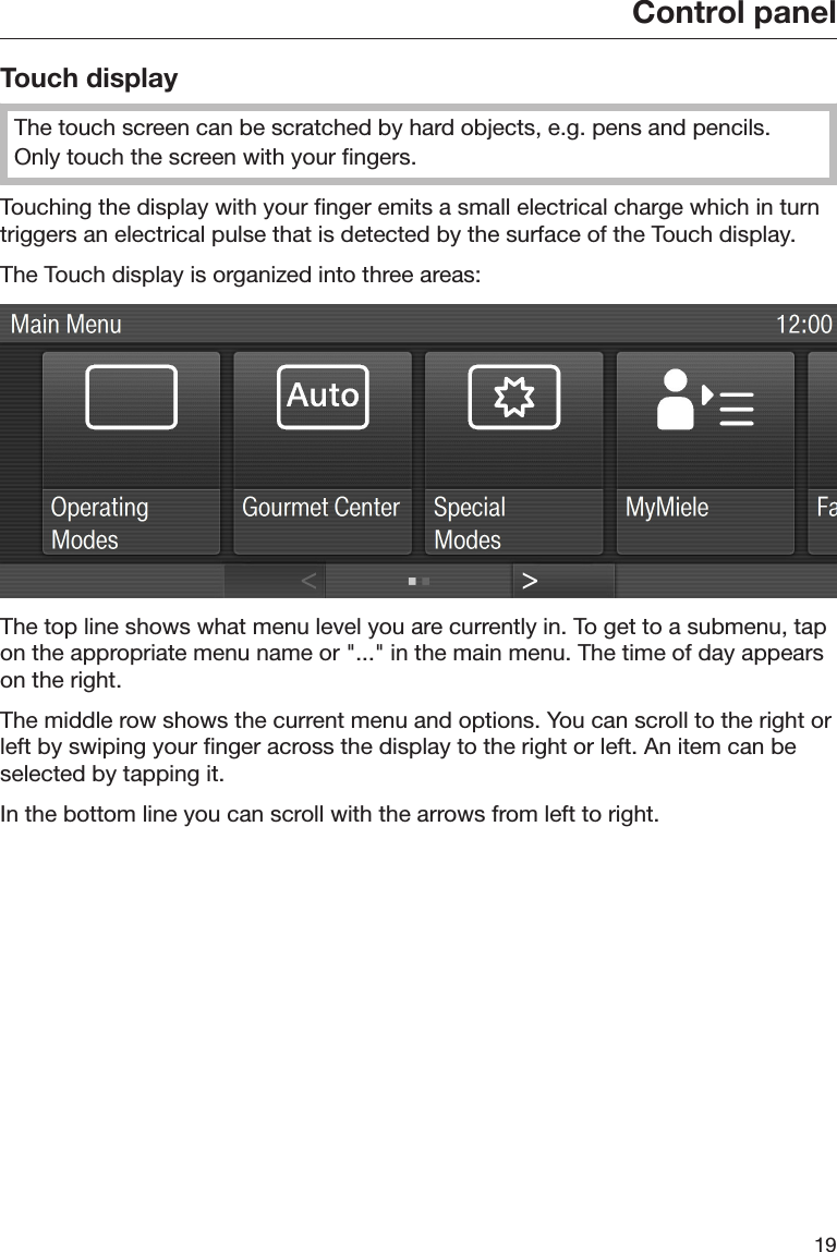 Control panel19Touch displayThe touch screen can be scratched by hard objects, e.g. pens and pencils.Only touch the screen with your fingers.Touching the display with your finger emits a small electrical charge which in turntriggers an electrical pulse that is detected by the surface of the Touch display.The Touch display is organized into three areas:The top line shows what menu level you are currently in. To get to a submenu, tapon the appropriate menu name or &quot;...&quot; in the main menu. The time of day appearson the right.The middle row shows the current menu and options. You can scroll to the right orleft by swiping your finger across the display to the right or left. An item can beselected by tapping it.In the bottom line you can scroll with the arrows from left to right.