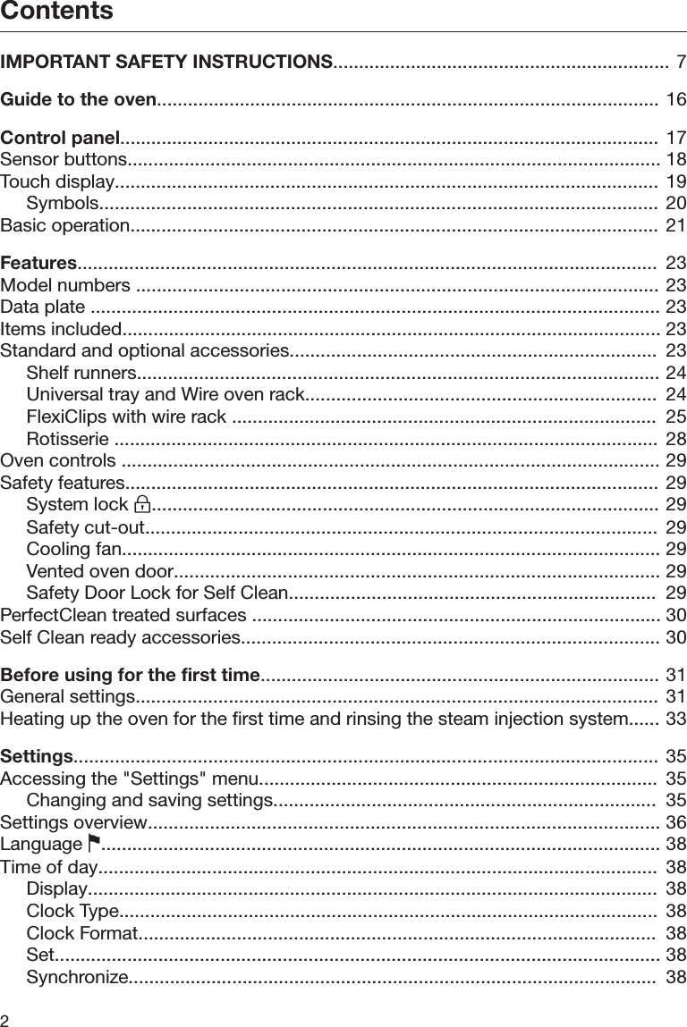 Contents2IMPORTANT SAFETY INSTRUCTIONS................................................................. 7Guide to the oven................................................................................................. 16Control panel........................................................................................................ 17Sensor buttons....................................................................................................... 18Touch display.........................................................................................................  19Symbols............................................................................................................  20Basic operation...................................................................................................... 21Features................................................................................................................  23Model numbers ..................................................................................................... 23Data plate .............................................................................................................. 23Items included........................................................................................................ 23Standard and optional accessories.......................................................................  23Shelf runners..................................................................................................... 24Universal tray and Wire oven rack....................................................................  24FlexiClips with wire rack ..................................................................................  25Rotisserie .........................................................................................................  28Oven controls ........................................................................................................ 29Safety features....................................................................................................... 29System lock .................................................................................................. 29Safety cut-out...................................................................................................  29Cooling fan........................................................................................................ 29Vented oven door.............................................................................................. 29Safety Door Lock for Self Clean.......................................................................  29PerfectClean treated surfaces ............................................................................... 30Self Clean ready accessories................................................................................. 30Before using for the first time............................................................................. 31General settings..................................................................................................... 31Heating up the oven for the first time and rinsing the steam injection system...... 33Settings.................................................................................................................  35Accessing the &quot;Settings&quot; menu.............................................................................  35Changing and saving settings..........................................................................  35Settings overview................................................................................................... 36Language ............................................................................................................ 38Time of day............................................................................................................  38Display..............................................................................................................  38Clock Type........................................................................................................  38Clock Format....................................................................................................  38Set..................................................................................................................... 38Synchronize......................................................................................................  38