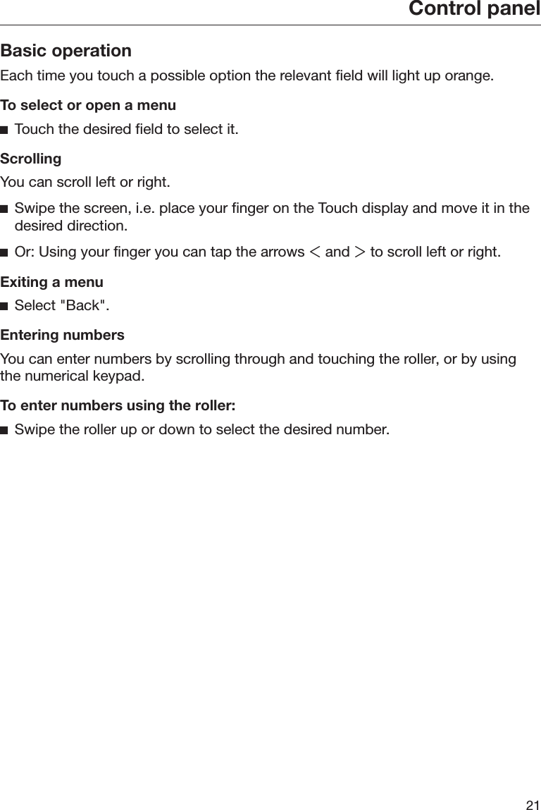 Control panel21Basic operationEach time you touch a possible option the relevant field will light up orange.To select or open a menuTouch the desired field to select it.ScrollingYou can scroll left or right.Swipe the screen, i.e. place your finger on the Touch display and move it in thedesired direction.Or: Using your finger you can tap the arrows  and  to scroll left or right.Exiting a menuSelect &quot;Back&quot;.Entering numbersYou can enter numbers by scrolling through and touching the roller, or by usingthe numerical keypad.To enter numbers using the roller:Swipe the roller up or down to select the desired number.