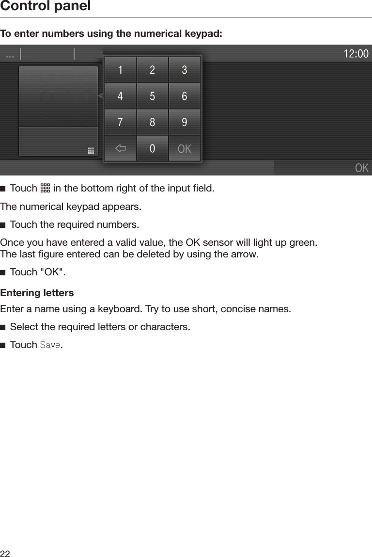 Control panel22To enter numbers using the numerical keypad:Touch  in the bottom right of the input field.The numerical keypad appears.Touch the required numbers.Once you have entered a valid value, the OK sensor will light up green.The last figure entered can be deleted by using the arrow.Touch &quot;OK&quot;.Entering lettersEnter a name using a keyboard. Try to use short, concise names.Select the required letters or characters.Touch Sav.