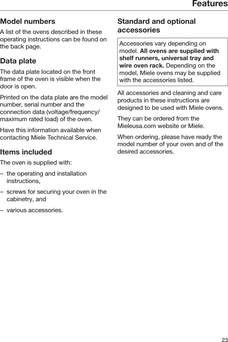 Features23Model numbersA list of the ovens described in theseoperating instructions can be found onthe back page.Data plateThe data plate located on the frontframe of the oven is visible when thedoor is open.Printed on the data plate are the modelnumber, serial number and theconnection data (voltage/frequency/maximum rated load) of the oven.Have this information available whencontacting Miele Technical Service.Items includedThe oven is supplied with:– the operating and installationinstructions,– screws for securing your oven in thecabinetry, and– various accessories.Standard and optionalaccessoriesAccessories vary depending onmodel. All ovens are supplied withshelf runners, universal tray andwire oven rack. Depending on themodel, Miele ovens may be suppliedwith the accessories listed.All accessories and cleaning and careproducts in these instructions aredesigned to be used with Miele ovens.They can be ordered from theMieleusa.com website or Miele.When ordering, please have ready themodel number of your oven and of thedesired accessories.