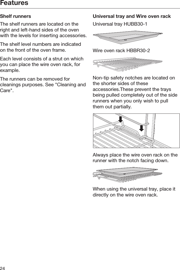 Features24Shelf runnersThe shelf runners are located on theright and left-hand sides of the ovenwith the levels for inserting accessories.The shelf level numbers are indicatedon the front of the oven frame.Each level consists of a strut on whichyou can place the wire oven rack, forexample.The runners can be removed forcleanings purposes. See &quot;Cleaning andCare&quot;.Universal tray and Wire oven rackUniversal tray HUBB30-1Wire oven rack HBBR30-2Non-tip safety notches are located onthe shorter sides of theseaccessories.These prevent the traysbeing pulled completely out of the siderunners when you only wish to pullthem out partially.Always place the wire oven rack on therunner with the notch facing down.When using the universal tray, place itdirectly on the wire oven rack.