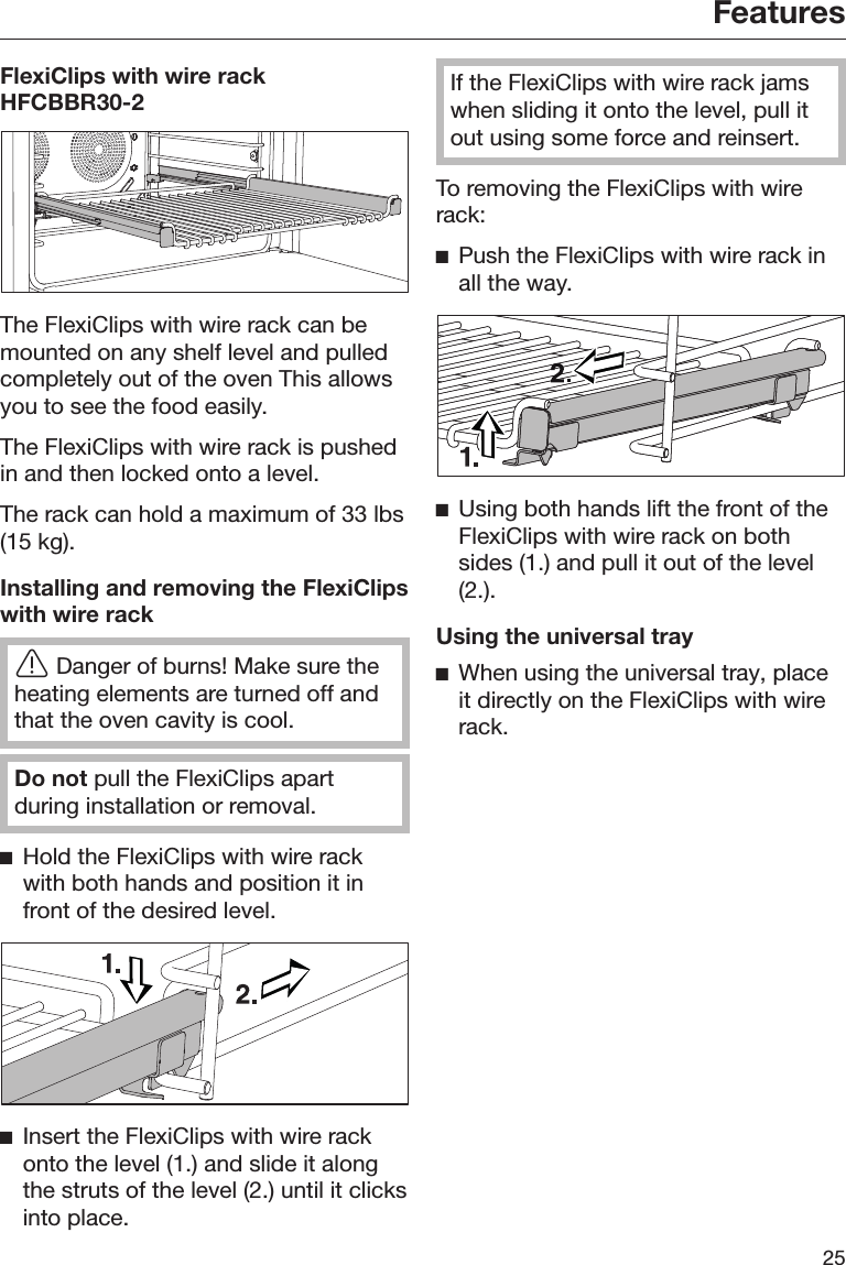 Features25FlexiClips with wire rackHFCBBR30-2The FlexiClips with wire rack can bemounted on any shelf level and pulledcompletely out of the oven This allowsyou to see the food easily.The FlexiClips with wire rack is pushedin and then locked onto a level.The rack can hold a maximum of 33 lbs(15 kg).Installing and removing the FlexiClipswith wire rackDanger of burns! Make sure theheating elements are turned off andthat the oven cavity is cool.Do not pull the FlexiClips apartduring installation or removal.Hold the FlexiClips with wire rackwith both hands and position it infront of the desired level.Insert the FlexiClips with wire rackonto the level (1.) and slide it alongthe struts of the level (2.) until it clicksinto place.If the FlexiClips with wire rack jamswhen sliding it onto the level, pull itout using some force and reinsert.To removing the FlexiClips with wirerack:Push the FlexiClips with wire rack inall the way.Using both hands lift the front of theFlexiClips with wire rack on bothsides (1.) and pull it out of the level(2.).Using the universal trayWhen using the universal tray, placeit directly on the FlexiClips with wirerack.