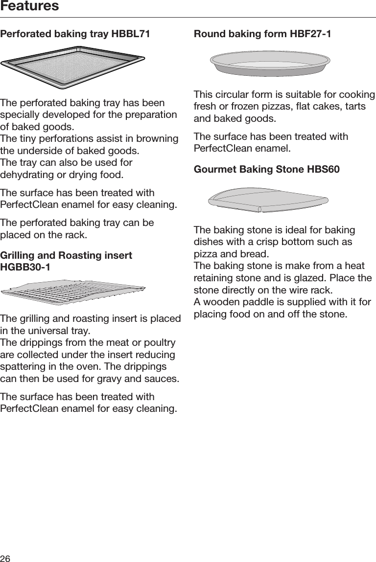 Features26Perforated baking tray HBBL71The perforated baking tray has beenspecially developed for the preparationof baked goods.The tiny perforations assist in browningthe underside of baked goods.The tray can also be used fordehydrating or drying food.The surface has been treated withPerfectClean enamel for easy cleaning.The perforated baking tray can beplaced on the rack.Grilling and Roasting insertHGBB30-1The grilling and roasting insert is placedin the universal tray.The drippings from the meat or poultryare collected under the insert reducingspattering in the oven. The drippingscan then be used for gravy and sauces.The surface has been treated withPerfectClean enamel for easy cleaning.Round baking form HBF27-1This circular form is suitable for cookingfresh or frozen pizzas, flat cakes, tartsand baked goods.The surface has been treated withPerfectClean enamel.Gourmet Baking Stone HBS60The baking stone is ideal for bakingdishes with a crisp bottom such aspizza and bread.The baking stone is make from a heatretaining stone and is glazed. Place thestone directly on the wire rack.A wooden paddle is supplied with it forplacing food on and off the stone.