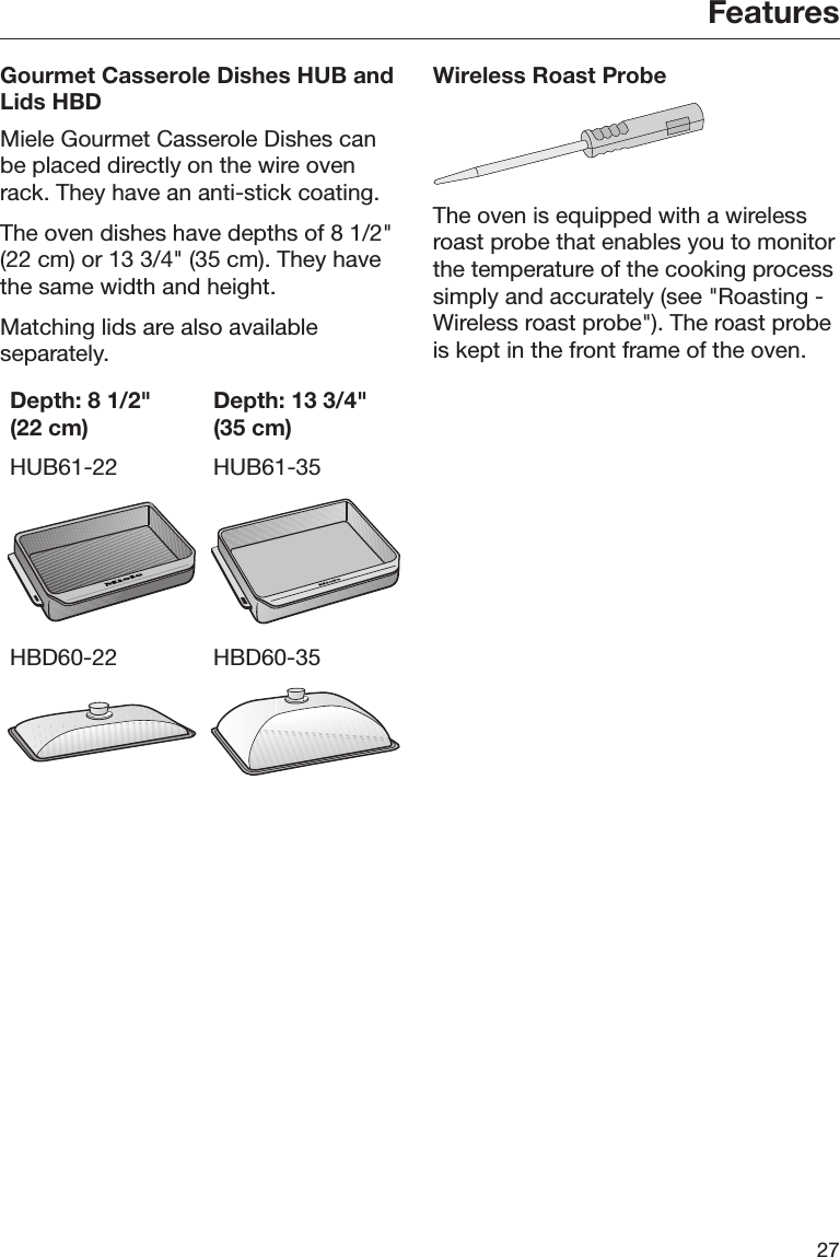 Features27Gourmet Casserole Dishes HUB andLids HBDMiele Gourmet Casserole Dishes canbe placed directly on the wire ovenrack. They have an anti-stick coating.The oven dishes have depths of 8 1/2&quot;(22 cm) or 13 3/4&quot; (35 cm). They havethe same width and height.Matching lids are also availableseparately.Depth: 8 1/2&quot;(22 cm)Depth: 13 3/4&quot;(35 cm)HUB61-22 HUB61-35HBD60-22 HBD60-35Wireless Roast ProbeThe oven is equipped with a wirelessroast probe that enables you to monitorthe temperature of the cooking processsimply and accurately (see &quot;Roasting -Wireless roast probe&quot;). The roast probeis kept in the front frame of the oven.