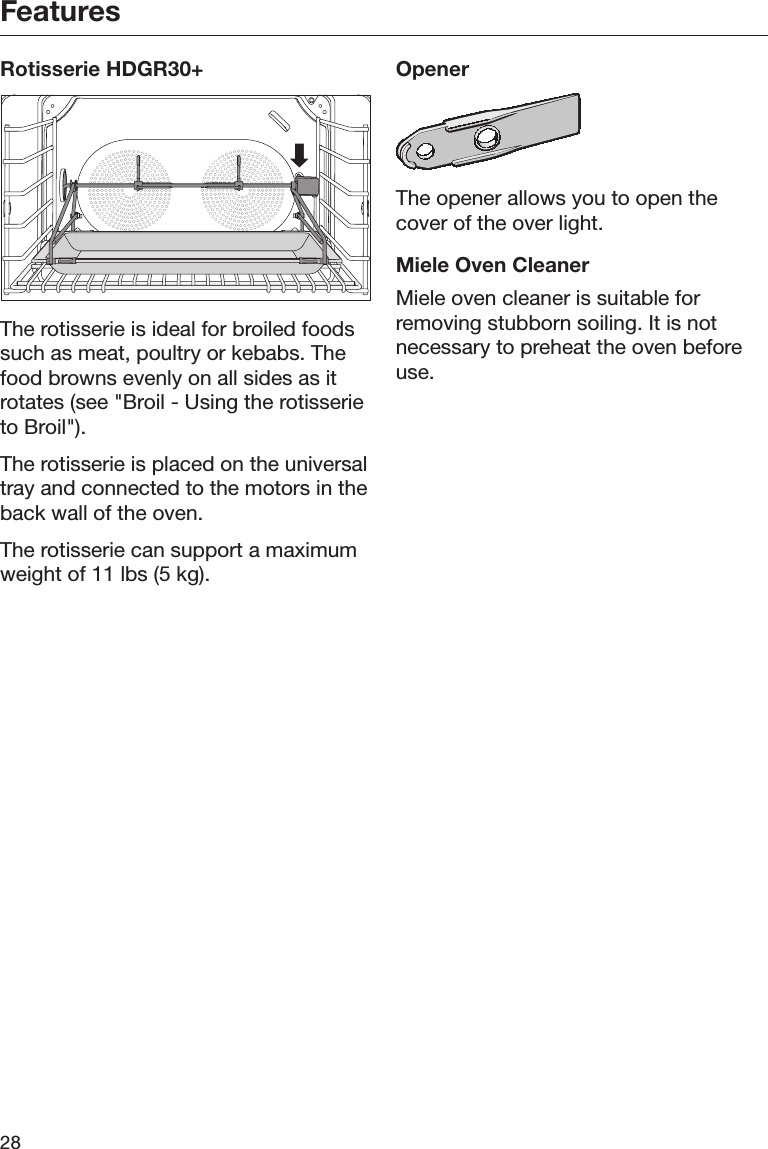Features28Rotisserie HDGR30+The rotisserie is ideal for broiled foodssuch as meat, poultry or kebabs. Thefood browns evenly on all sides as itrotates (see &quot;Broil - Using the rotisserieto Broil&quot;).The rotisserie is placed on the universaltray and connected to the motors in theback wall of the oven.The rotisserie can support a maximumweight of 11 lbs (5 kg).OpenerThe opener allows you to open thecover of the over light.Miele Oven CleanerMiele oven cleaner is suitable forremoving stubborn soiling. It is notnecessary to preheat the oven beforeuse.