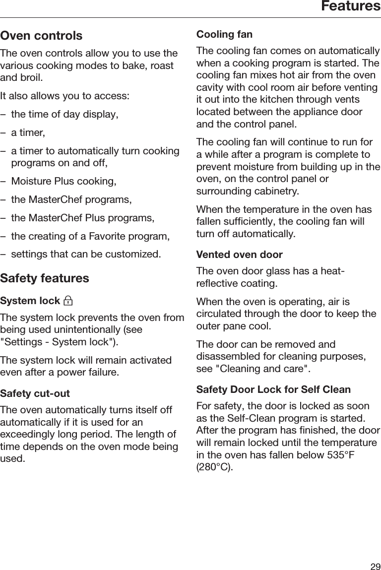 Features29Oven controlsThe oven controls allow you to use thevarious cooking modes to bake, roastand broil.It also allows you to access:– the time of day display,– a timer,– a timer to automatically turn cookingprograms on and off,– Moisture Plus cooking,– the MasterChef programs,– the MasterChef Plus programs,– the creating of a Favorite program,– settings that can be customized.Safety featuresSystem lock The system lock prevents the oven frombeing used unintentionally (see&quot;Settings - System lock&quot;).The system lock will remain activatedeven after a power failure.Safety cut-outThe oven automatically turns itself offautomatically if it is used for anexceedingly long period. The length oftime depends on the oven mode beingused.Cooling fanThe cooling fan comes on automaticallywhen a cooking program is started. Thecooling fan mixes hot air from the ovencavity with cool room air before ventingit out into the kitchen through ventslocated between the appliance doorand the control panel.The cooling fan will continue to run fora while after a program is complete toprevent moisture from building up in theoven, on the control panel orsurrounding cabinetry.When the temperature in the oven hasfallen sufficiently, the cooling fan willturn off automatically.Vented oven doorThe oven door glass has a heat-reflective coating.When the oven is operating, air iscirculated through the door to keep theouter pane cool.The door can be removed anddisassembled for cleaning purposes,see &quot;Cleaning and care&quot;.Safety Door Lock for Self CleanFor safety, the door is locked as soonas the Self-Clean program is started.After the program has finished, the doorwill remain locked until the temperaturein the oven has fallen below 535°F(280°C).