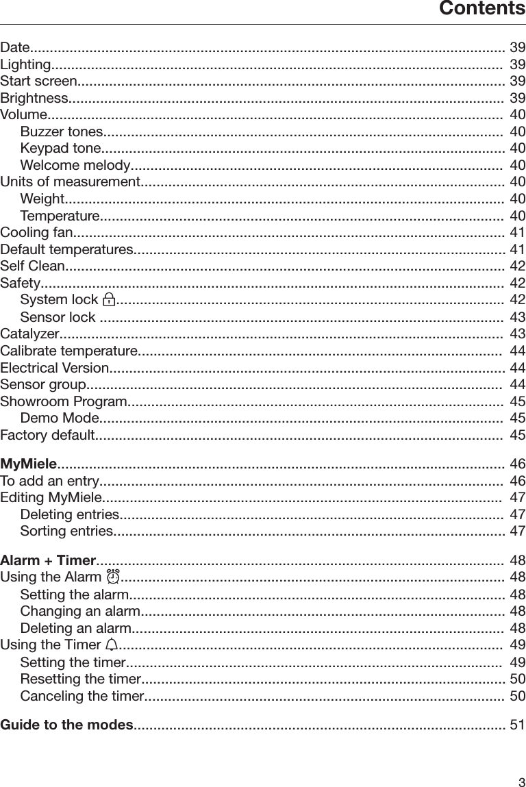 Contents3Date........................................................................................................................ 39Lighting..................................................................................................................  39Start screen............................................................................................................ 39Brightness.............................................................................................................. 39Volume...................................................................................................................  40Buzzer tones.....................................................................................................  40Keypad tone...................................................................................................... 40Welcome melody..............................................................................................  40Units of measurement............................................................................................ 40Weight............................................................................................................... 40Temperature......................................................................................................  40Cooling fan............................................................................................................. 41Default temperatures.............................................................................................. 41Self Clean............................................................................................................... 42Safety..................................................................................................................... 42System lock .................................................................................................. 42Sensor lock ......................................................................................................  43Catalyzer................................................................................................................  43Calibrate temperature............................................................................................  44Electrical Version.................................................................................................... 44Sensor group.........................................................................................................  44Showroom Program...............................................................................................  45Demo Mode......................................................................................................  45Factory default.......................................................................................................  45MyMiele................................................................................................................. 46To add an entry......................................................................................................  46Editing MyMiele.....................................................................................................  47Deleting entries.................................................................................................  47Sorting entries................................................................................................... 47Alarm + Timer.......................................................................................................  48Using the Alarm ................................................................................................. 48Setting the alarm............................................................................................... 48Changing an alarm............................................................................................ 48Deleting an alarm.............................................................................................. 48Using the Timer .................................................................................................  49Setting the timer...............................................................................................  49Resetting the timer............................................................................................ 50Canceling the timer........................................................................................... 50Guide to the modes.............................................................................................. 51
