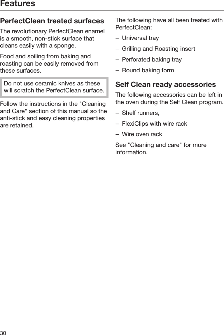 Features30PerfectClean treated surfacesThe revolutionary PerfectClean enamelis a smooth, non-stick surface thatcleans easily with a sponge.Food and soiling from baking androasting can be easily removed fromthese surfaces.Do not use ceramic knives as thesewill scratch the PerfectClean surface.Follow the instructions in the &quot;Cleaningand Care&quot; section of this manual so theanti-stick and easy cleaning propertiesare retained.The following have all been treated withPerfectClean:– Universal tray– Grilling and Roasting insert– Perforated baking tray– Round baking formSelf Clean ready accessoriesThe following accessories can be left inthe oven during the Self Clean program.– Shelf runners,– FlexiClips with wire rack– Wire oven rackSee &quot;Cleaning and care&quot; for moreinformation.