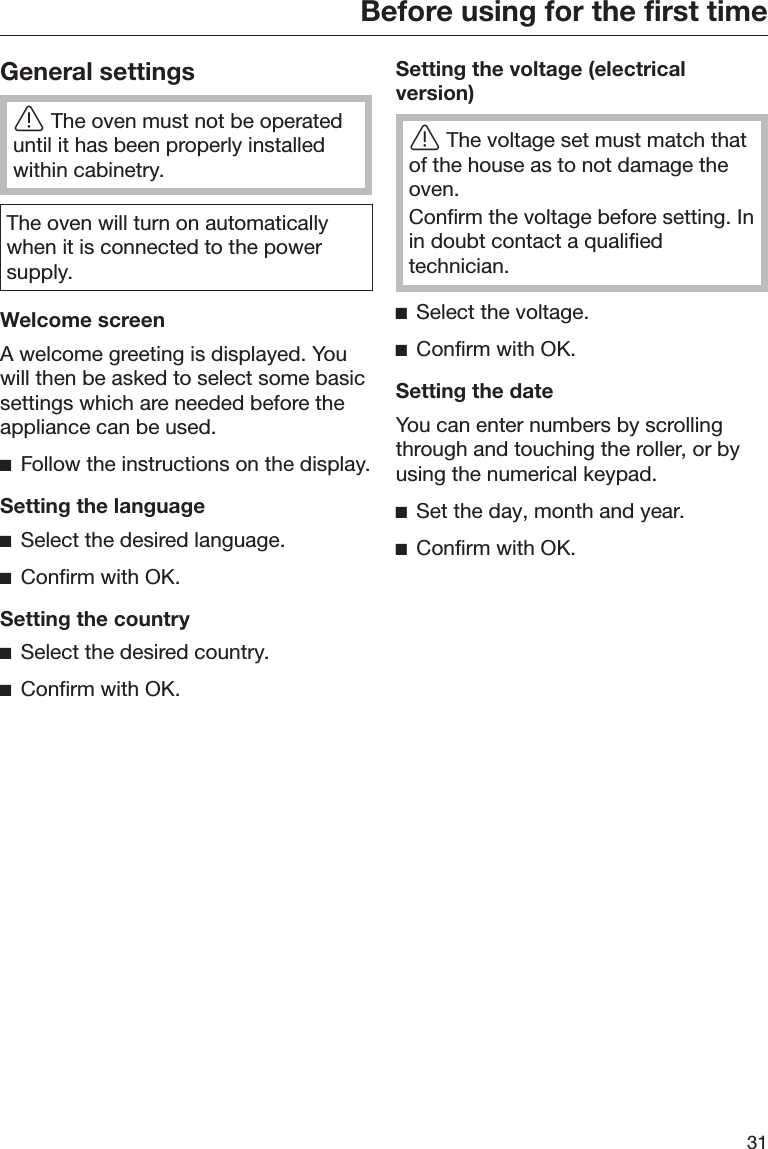 Before using for the first time31General settingsThe oven must not be operateduntil it has been properly installedwithin cabinetry.The oven will turn on automaticallywhen it is connected to the powersupply.Welcome screenA welcome greeting is displayed. Youwill then be asked to select some basicsettings which are needed before theappliance can be used.Follow the instructions on the display.Setting the languageSelect the desired language.Confirm with OK.Setting the countrySelect the desired country.Confirm with OK.Setting the voltage (electricalversion)The voltage set must match thatof the house as to not damage theoven.Confirm the voltage before setting. Inin doubt contact a qualifiedtechnician.Select the voltage.Confirm with OK.Setting the dateYou can enter numbers by scrollingthrough and touching the roller, or byusing the numerical keypad.Set the day, month and year.Confirm with OK.
