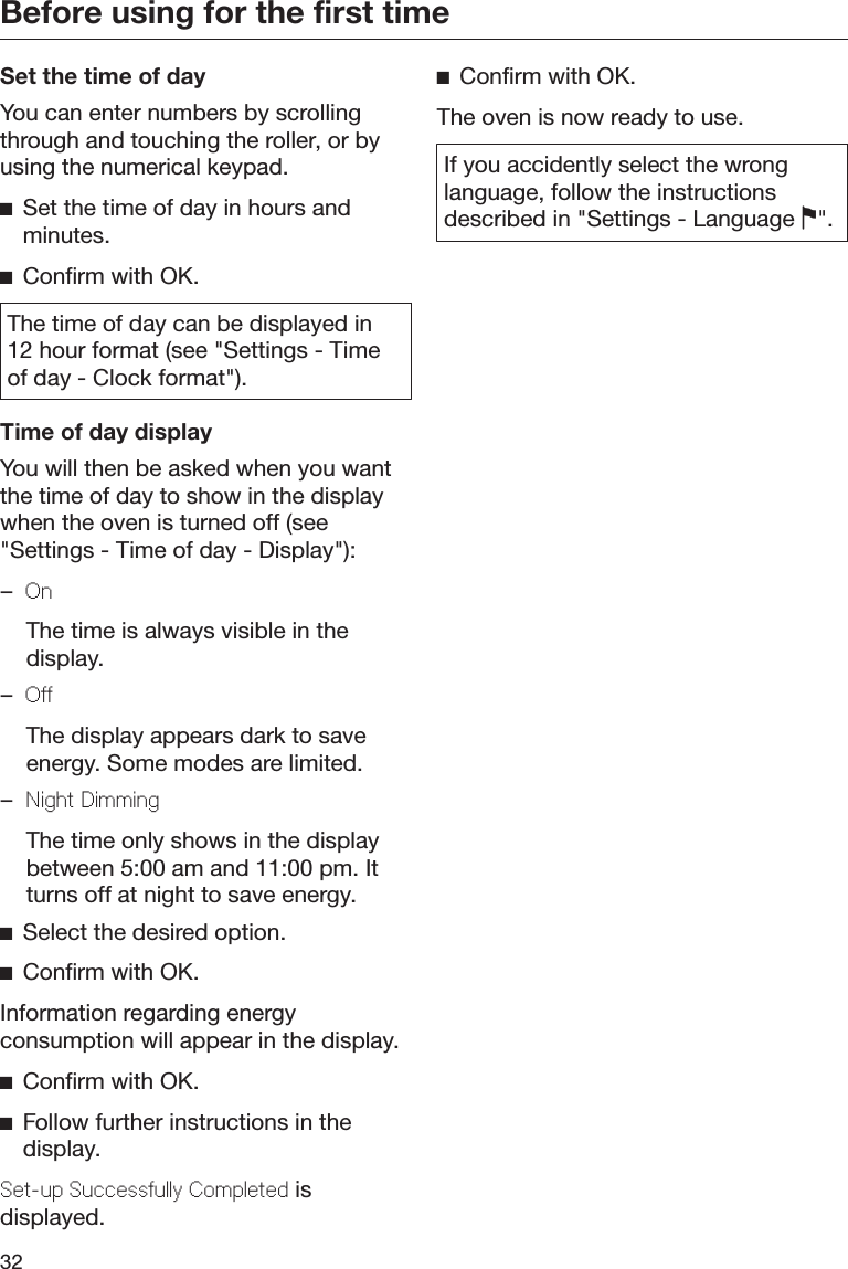 Before using for the first time32Set the time of dayYou can enter numbers by scrollingthrough and touching the roller, or byusing the numerical keypad.Set the time of day in hours andminutes.Confirm with OK.The time of day can be displayed in12 hour format (see &quot;Settings - Timeof day - Clock format&quot;).Time of day displayYou will then be asked when you wantthe time of day to show in the displaywhen the oven is turned off (see&quot;Settings - Time of day - Display&quot;):–On  The time is always visible in thedisplay.–O  The display appears dark to saveenergy. Some modes are limited.–Night Dimming  The time only shows in the displaybetween 5:00 am and 11:00 pm. Itturns off at night to save energy.Select the desired option.Confirm with OK.Information regarding energyconsumption will appear in the display.Confirm with OK.Follow further instructions in thedisplay.St-up Succssully Compltd isdisplayed.Confirm with OK.The oven is now ready to use.If you accidently select the wronglanguage, follow the instructionsdescribed in &quot;Settings - Language &quot;.