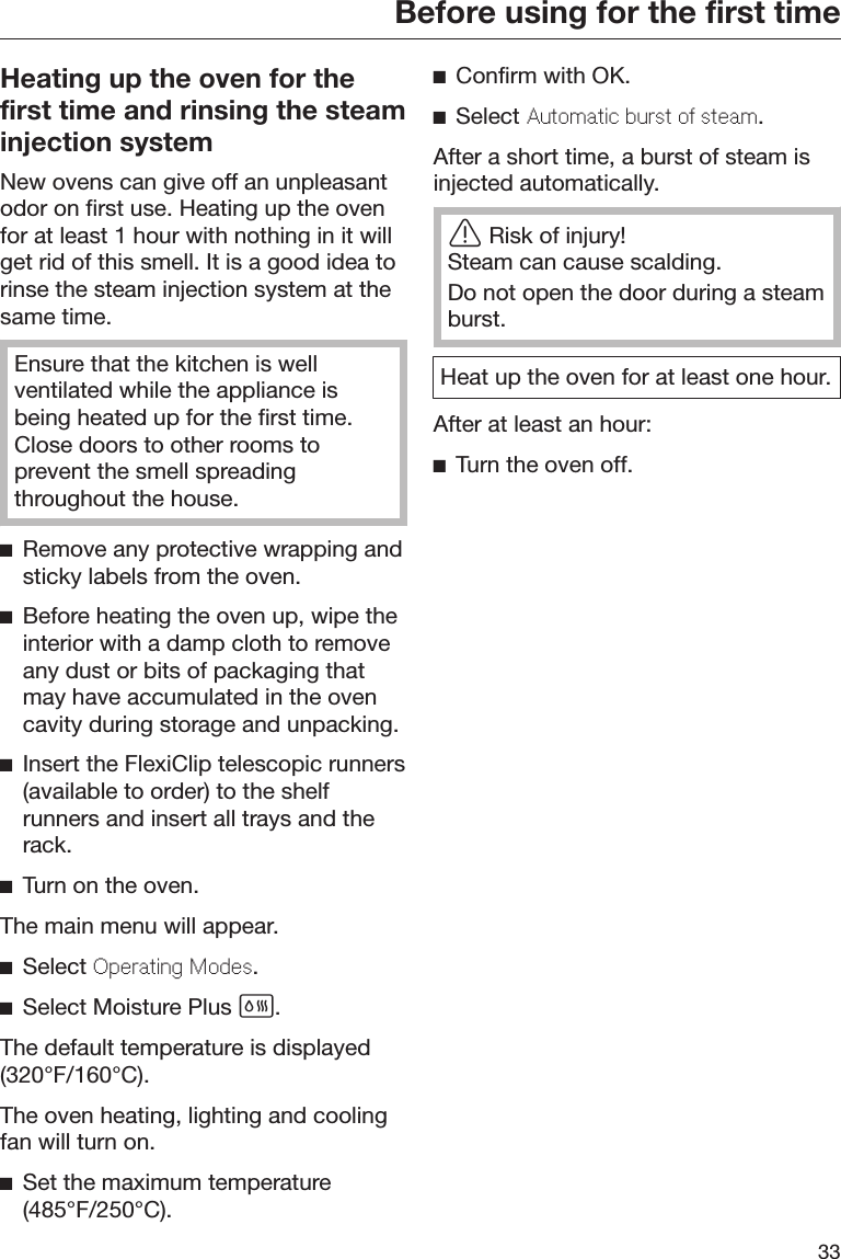 Before using for the first time33Heating up the oven for thefirst time and rinsing the steaminjection systemNew ovens can give off an unpleasantodor on first use. Heating up the ovenfor at least 1 hour with nothing in it willget rid of this smell. It is a good idea torinse the steam injection system at thesame time.Ensure that the kitchen is wellventilated while the appliance isbeing heated up for the first time.Close doors to other rooms toprevent the smell spreadingthroughout the house.Remove any protective wrapping andsticky labels from the oven.Before heating the oven up, wipe theinterior with a damp cloth to removeany dust or bits of packaging thatmay have accumulated in the ovencavity during storage and unpacking.Insert the FlexiClip telescopic runners(available to order) to the shelfrunners and insert all trays and therack.Turn on the oven.The main menu will appear.Select Oprating Mods.Select Moisture Plus .The default temperature is displayed(320°F/160°C).The oven heating, lighting and coolingfan will turn on.Set the maximum temperature(485°F/250°C).Confirm with OK.Select Automatic burst o stam.After a short time, a burst of steam isinjected automatically.Risk of injury!Steam can cause scalding.Do not open the door during a steamburst.Heat up the oven for at least one hour.After at least an hour:Turn the oven off.